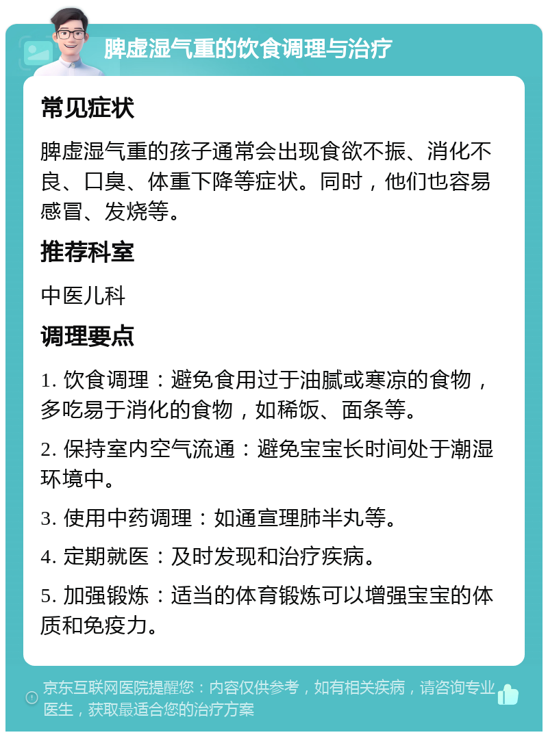 脾虚湿气重的饮食调理与治疗 常见症状 脾虚湿气重的孩子通常会出现食欲不振、消化不良、口臭、体重下降等症状。同时，他们也容易感冒、发烧等。 推荐科室 中医儿科 调理要点 1. 饮食调理：避免食用过于油腻或寒凉的食物，多吃易于消化的食物，如稀饭、面条等。 2. 保持室内空气流通：避免宝宝长时间处于潮湿环境中。 3. 使用中药调理：如通宣理肺半丸等。 4. 定期就医：及时发现和治疗疾病。 5. 加强锻炼：适当的体育锻炼可以增强宝宝的体质和免疫力。