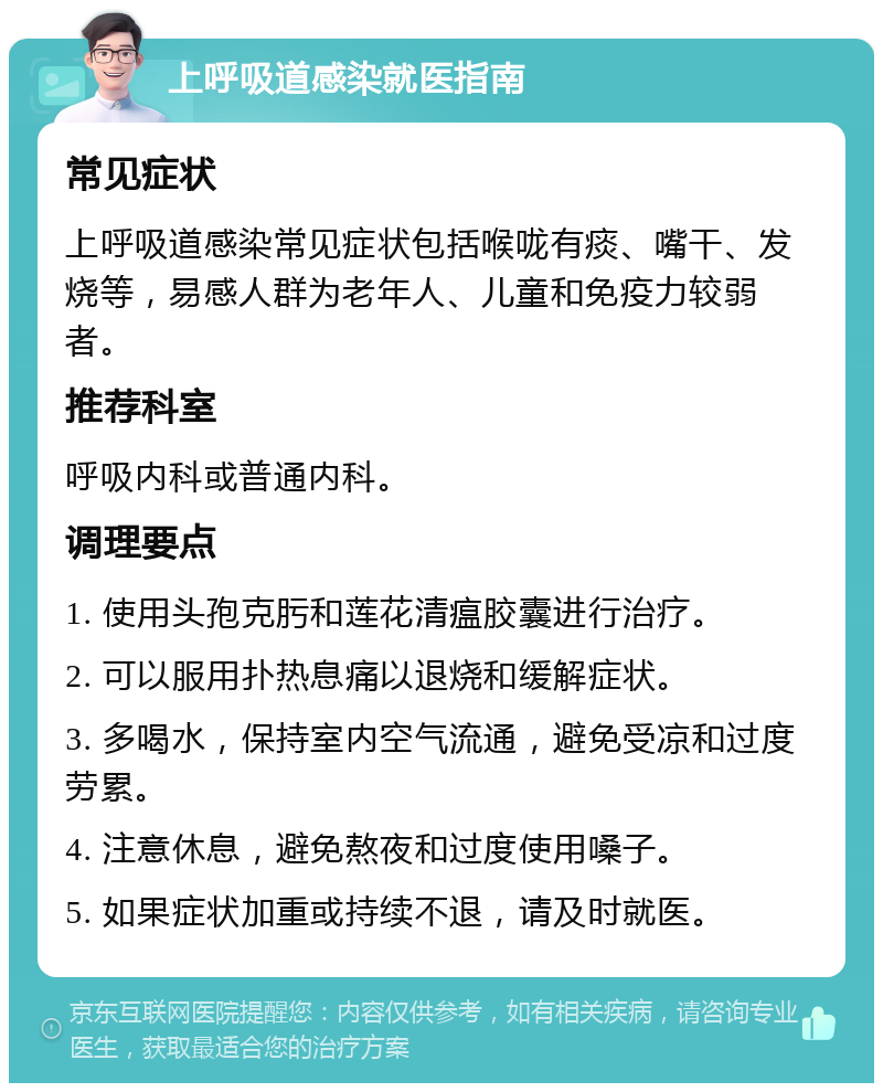 上呼吸道感染就医指南 常见症状 上呼吸道感染常见症状包括喉咙有痰、嘴干、发烧等，易感人群为老年人、儿童和免疫力较弱者。 推荐科室 呼吸内科或普通内科。 调理要点 1. 使用头孢克肟和莲花清瘟胶囊进行治疗。 2. 可以服用扑热息痛以退烧和缓解症状。 3. 多喝水，保持室内空气流通，避免受凉和过度劳累。 4. 注意休息，避免熬夜和过度使用嗓子。 5. 如果症状加重或持续不退，请及时就医。