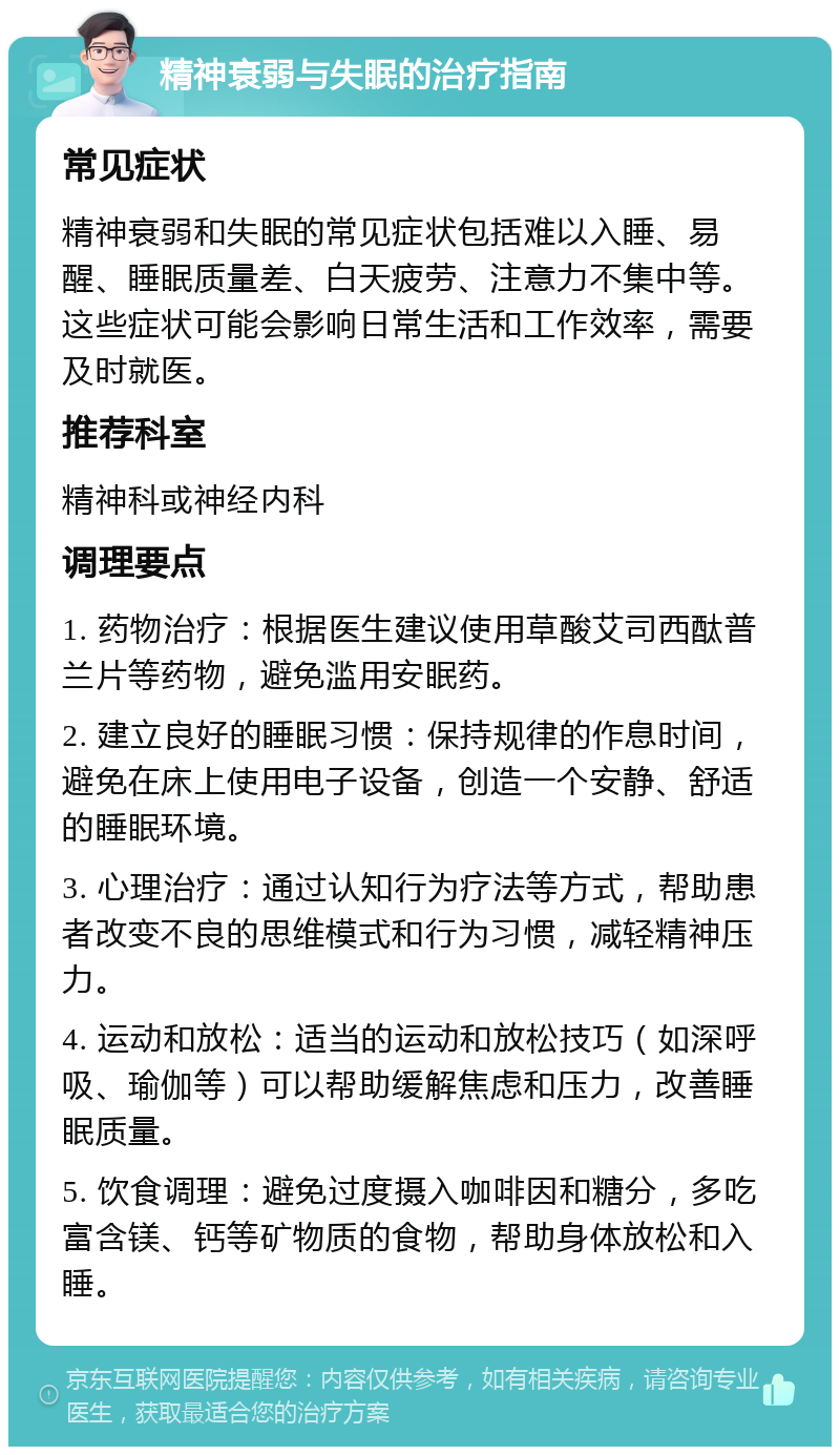 精神衰弱与失眠的治疗指南 常见症状 精神衰弱和失眠的常见症状包括难以入睡、易醒、睡眠质量差、白天疲劳、注意力不集中等。这些症状可能会影响日常生活和工作效率，需要及时就医。 推荐科室 精神科或神经内科 调理要点 1. 药物治疗：根据医生建议使用草酸艾司西酞普兰片等药物，避免滥用安眠药。 2. 建立良好的睡眠习惯：保持规律的作息时间，避免在床上使用电子设备，创造一个安静、舒适的睡眠环境。 3. 心理治疗：通过认知行为疗法等方式，帮助患者改变不良的思维模式和行为习惯，减轻精神压力。 4. 运动和放松：适当的运动和放松技巧（如深呼吸、瑜伽等）可以帮助缓解焦虑和压力，改善睡眠质量。 5. 饮食调理：避免过度摄入咖啡因和糖分，多吃富含镁、钙等矿物质的食物，帮助身体放松和入睡。