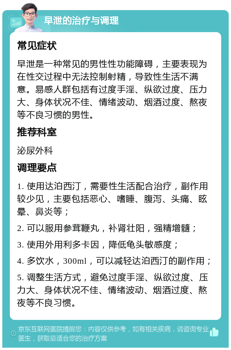 早泄的治疗与调理 常见症状 早泄是一种常见的男性性功能障碍，主要表现为在性交过程中无法控制射精，导致性生活不满意。易感人群包括有过度手淫、纵欲过度、压力大、身体状况不佳、情绪波动、烟酒过度、熬夜等不良习惯的男性。 推荐科室 泌尿外科 调理要点 1. 使用达泊西汀，需要性生活配合治疗，副作用较少见，主要包括恶心、嗜睡、腹泻、头痛、眩晕、鼻炎等； 2. 可以服用参茸鞭丸，补肾壮阳，强精增髓； 3. 使用外用利多卡因，降低龟头敏感度； 4. 多饮水，300ml，可以减轻达泊西汀的副作用； 5. 调整生活方式，避免过度手淫、纵欲过度、压力大、身体状况不佳、情绪波动、烟酒过度、熬夜等不良习惯。