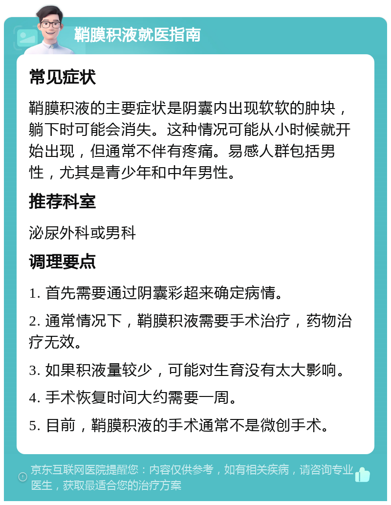 鞘膜积液就医指南 常见症状 鞘膜积液的主要症状是阴囊内出现软软的肿块，躺下时可能会消失。这种情况可能从小时候就开始出现，但通常不伴有疼痛。易感人群包括男性，尤其是青少年和中年男性。 推荐科室 泌尿外科或男科 调理要点 1. 首先需要通过阴囊彩超来确定病情。 2. 通常情况下，鞘膜积液需要手术治疗，药物治疗无效。 3. 如果积液量较少，可能对生育没有太大影响。 4. 手术恢复时间大约需要一周。 5. 目前，鞘膜积液的手术通常不是微创手术。