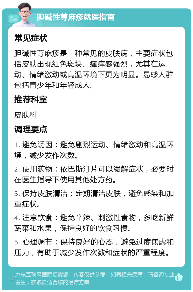 胆碱性荨麻疹就医指南 常见症状 胆碱性荨麻疹是一种常见的皮肤病，主要症状包括皮肤出现红色斑块、瘙痒感强烈，尤其在运动、情绪激动或高温环境下更为明显。易感人群包括青少年和年轻成人。 推荐科室 皮肤科 调理要点 1. 避免诱因：避免剧烈运动、情绪激动和高温环境，减少发作次数。 2. 使用药物：依巴斯汀片可以缓解症状，必要时在医生指导下使用其他处方药。 3. 保持皮肤清洁：定期清洁皮肤，避免感染和加重症状。 4. 注意饮食：避免辛辣、刺激性食物，多吃新鲜蔬菜和水果，保持良好的饮食习惯。 5. 心理调节：保持良好的心态，避免过度焦虑和压力，有助于减少发作次数和症状的严重程度。