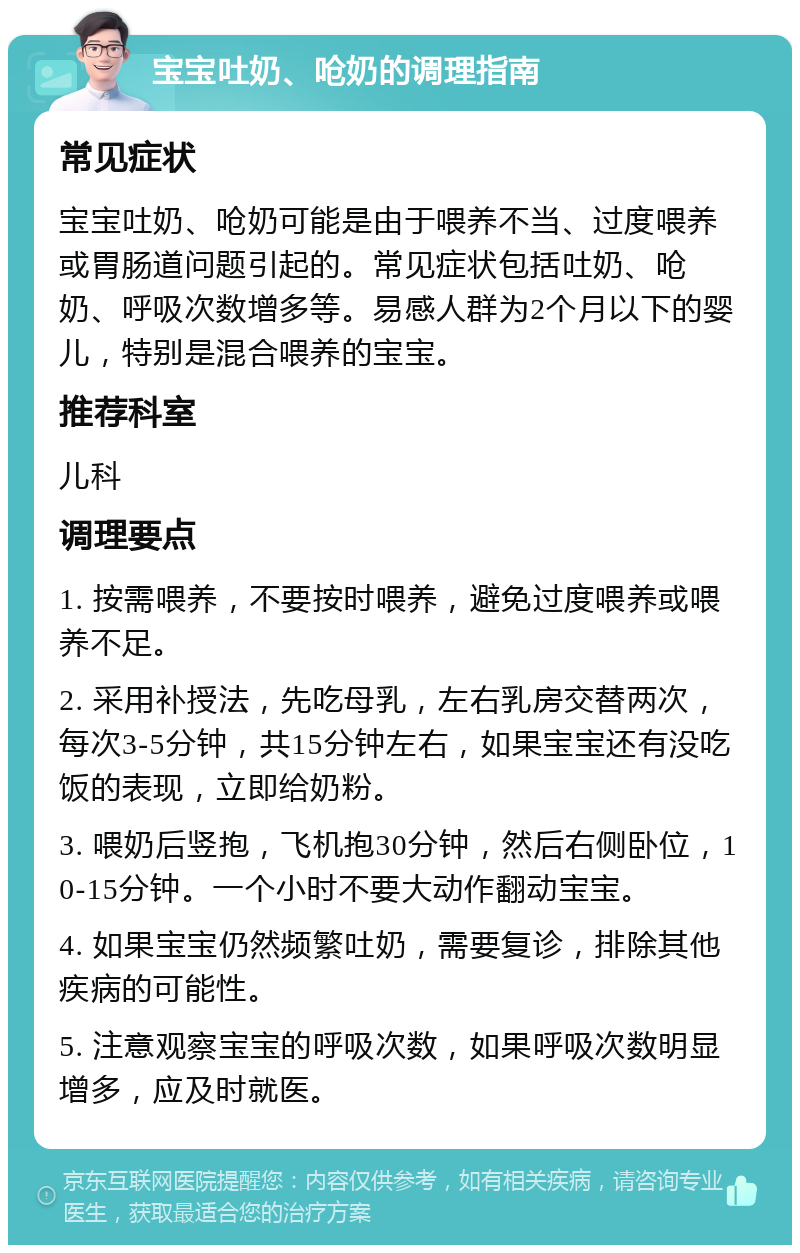 宝宝吐奶、呛奶的调理指南 常见症状 宝宝吐奶、呛奶可能是由于喂养不当、过度喂养或胃肠道问题引起的。常见症状包括吐奶、呛奶、呼吸次数增多等。易感人群为2个月以下的婴儿，特别是混合喂养的宝宝。 推荐科室 儿科 调理要点 1. 按需喂养，不要按时喂养，避免过度喂养或喂养不足。 2. 采用补授法，先吃母乳，左右乳房交替两次，每次3-5分钟，共15分钟左右，如果宝宝还有没吃饭的表现，立即给奶粉。 3. 喂奶后竖抱，飞机抱30分钟，然后右侧卧位，10-15分钟。一个小时不要大动作翻动宝宝。 4. 如果宝宝仍然频繁吐奶，需要复诊，排除其他疾病的可能性。 5. 注意观察宝宝的呼吸次数，如果呼吸次数明显增多，应及时就医。