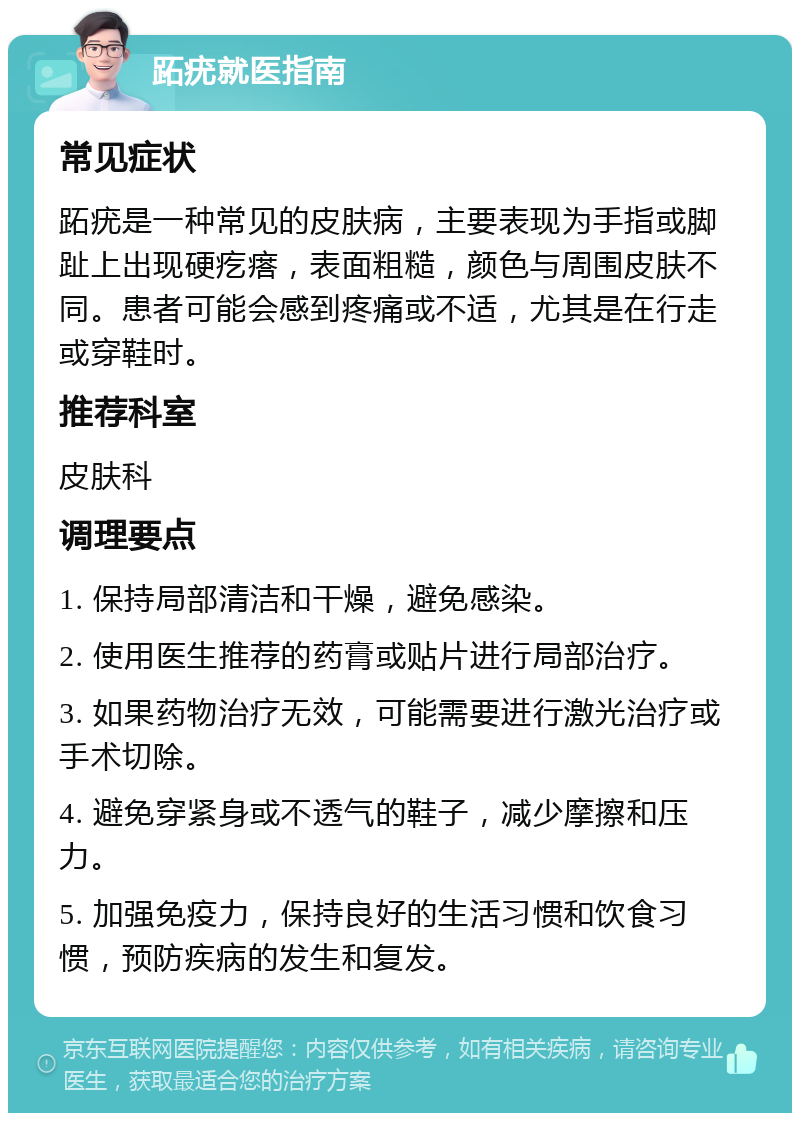 跖疣就医指南 常见症状 跖疣是一种常见的皮肤病，主要表现为手指或脚趾上出现硬疙瘩，表面粗糙，颜色与周围皮肤不同。患者可能会感到疼痛或不适，尤其是在行走或穿鞋时。 推荐科室 皮肤科 调理要点 1. 保持局部清洁和干燥，避免感染。 2. 使用医生推荐的药膏或贴片进行局部治疗。 3. 如果药物治疗无效，可能需要进行激光治疗或手术切除。 4. 避免穿紧身或不透气的鞋子，减少摩擦和压力。 5. 加强免疫力，保持良好的生活习惯和饮食习惯，预防疾病的发生和复发。