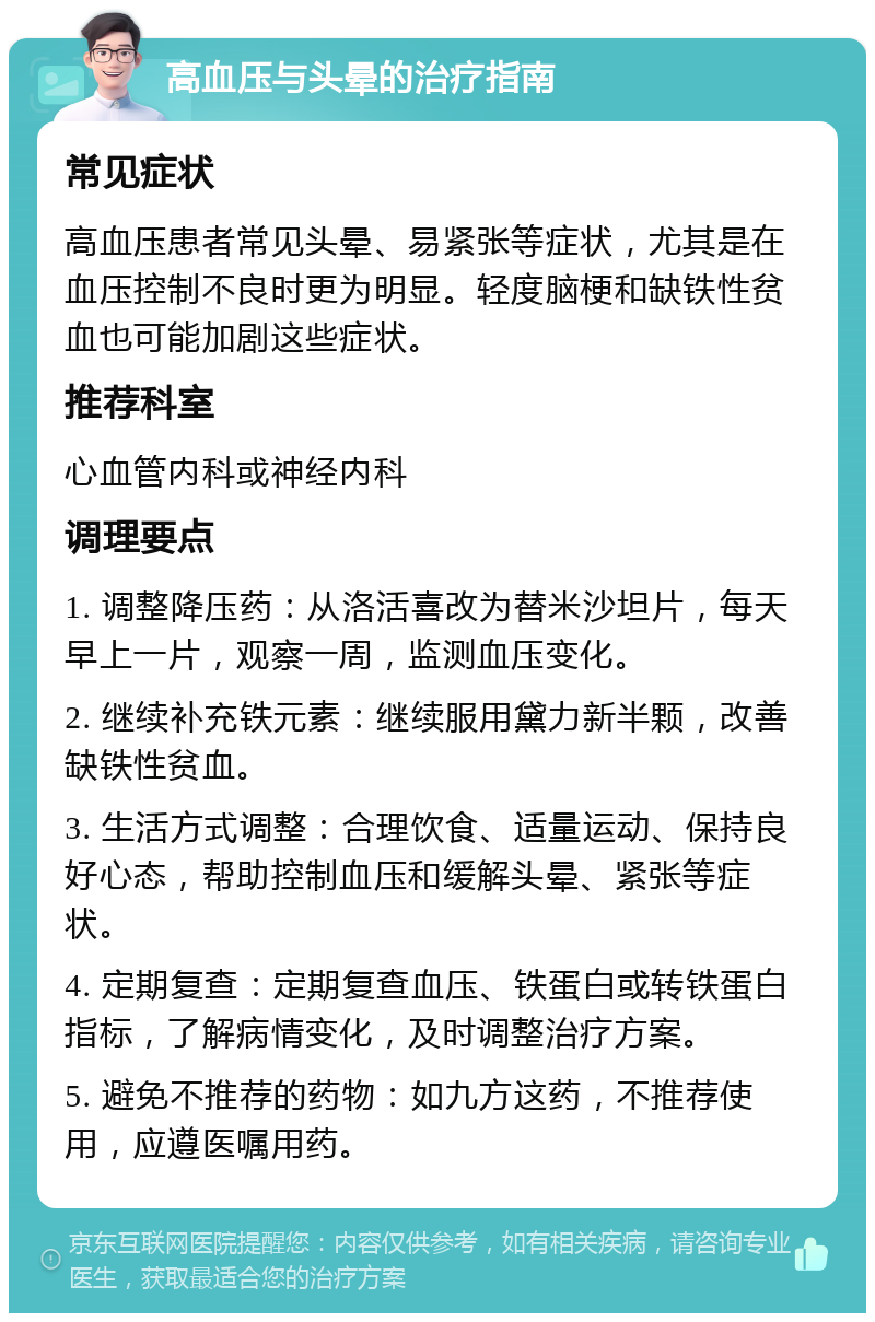 高血压与头晕的治疗指南 常见症状 高血压患者常见头晕、易紧张等症状，尤其是在血压控制不良时更为明显。轻度脑梗和缺铁性贫血也可能加剧这些症状。 推荐科室 心血管内科或神经内科 调理要点 1. 调整降压药：从洛活喜改为替米沙坦片，每天早上一片，观察一周，监测血压变化。 2. 继续补充铁元素：继续服用黛力新半颗，改善缺铁性贫血。 3. 生活方式调整：合理饮食、适量运动、保持良好心态，帮助控制血压和缓解头晕、紧张等症状。 4. 定期复查：定期复查血压、铁蛋白或转铁蛋白指标，了解病情变化，及时调整治疗方案。 5. 避免不推荐的药物：如九方这药，不推荐使用，应遵医嘱用药。