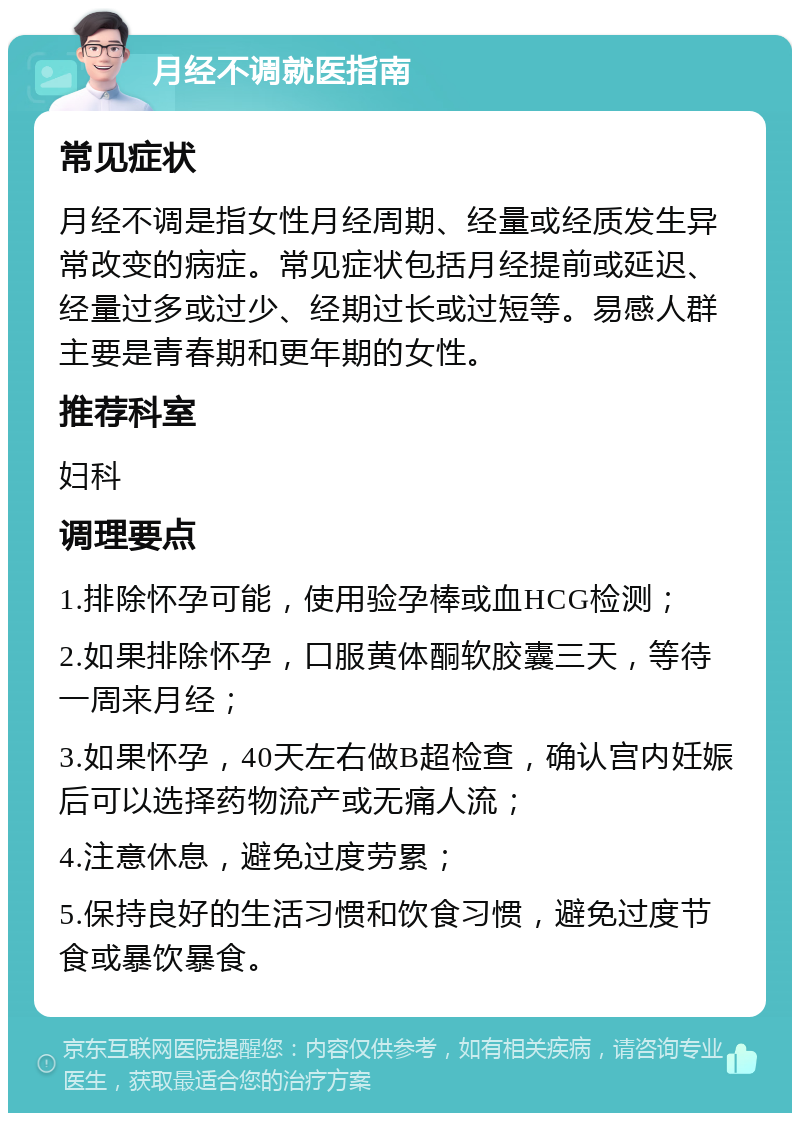 月经不调就医指南 常见症状 月经不调是指女性月经周期、经量或经质发生异常改变的病症。常见症状包括月经提前或延迟、经量过多或过少、经期过长或过短等。易感人群主要是青春期和更年期的女性。 推荐科室 妇科 调理要点 1.排除怀孕可能，使用验孕棒或血HCG检测； 2.如果排除怀孕，口服黄体酮软胶囊三天，等待一周来月经； 3.如果怀孕，40天左右做B超检查，确认宫内妊娠后可以选择药物流产或无痛人流； 4.注意休息，避免过度劳累； 5.保持良好的生活习惯和饮食习惯，避免过度节食或暴饮暴食。