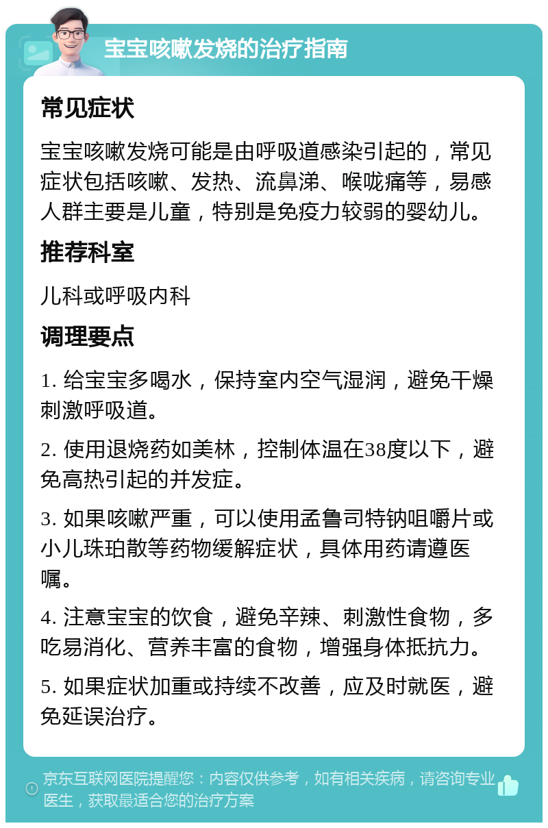 宝宝咳嗽发烧的治疗指南 常见症状 宝宝咳嗽发烧可能是由呼吸道感染引起的，常见症状包括咳嗽、发热、流鼻涕、喉咙痛等，易感人群主要是儿童，特别是免疫力较弱的婴幼儿。 推荐科室 儿科或呼吸内科 调理要点 1. 给宝宝多喝水，保持室内空气湿润，避免干燥刺激呼吸道。 2. 使用退烧药如美林，控制体温在38度以下，避免高热引起的并发症。 3. 如果咳嗽严重，可以使用孟鲁司特钠咀嚼片或小儿珠珀散等药物缓解症状，具体用药请遵医嘱。 4. 注意宝宝的饮食，避免辛辣、刺激性食物，多吃易消化、营养丰富的食物，增强身体抵抗力。 5. 如果症状加重或持续不改善，应及时就医，避免延误治疗。