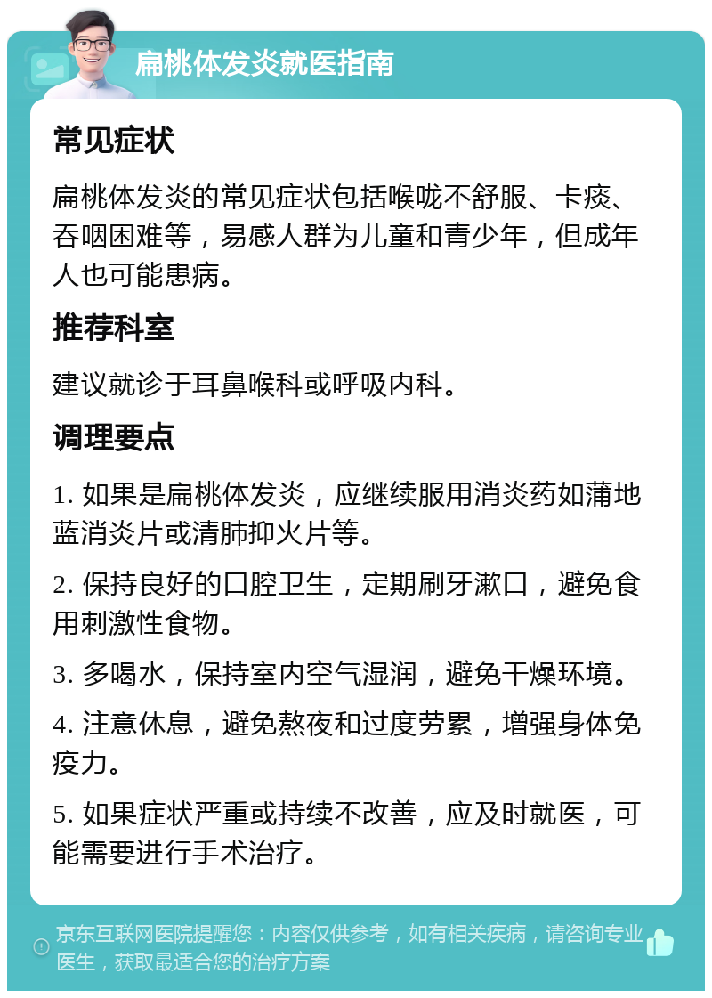 扁桃体发炎就医指南 常见症状 扁桃体发炎的常见症状包括喉咙不舒服、卡痰、吞咽困难等，易感人群为儿童和青少年，但成年人也可能患病。 推荐科室 建议就诊于耳鼻喉科或呼吸内科。 调理要点 1. 如果是扁桃体发炎，应继续服用消炎药如蒲地蓝消炎片或清肺抑火片等。 2. 保持良好的口腔卫生，定期刷牙漱口，避免食用刺激性食物。 3. 多喝水，保持室内空气湿润，避免干燥环境。 4. 注意休息，避免熬夜和过度劳累，增强身体免疫力。 5. 如果症状严重或持续不改善，应及时就医，可能需要进行手术治疗。