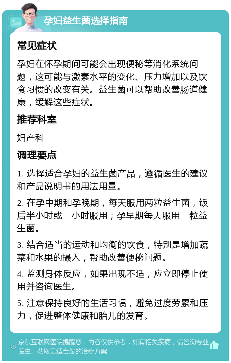 孕妇益生菌选择指南 常见症状 孕妇在怀孕期间可能会出现便秘等消化系统问题，这可能与激素水平的变化、压力增加以及饮食习惯的改变有关。益生菌可以帮助改善肠道健康，缓解这些症状。 推荐科室 妇产科 调理要点 1. 选择适合孕妇的益生菌产品，遵循医生的建议和产品说明书的用法用量。 2. 在孕中期和孕晚期，每天服用两粒益生菌，饭后半小时或一小时服用；孕早期每天服用一粒益生菌。 3. 结合适当的运动和均衡的饮食，特别是增加蔬菜和水果的摄入，帮助改善便秘问题。 4. 监测身体反应，如果出现不适，应立即停止使用并咨询医生。 5. 注意保持良好的生活习惯，避免过度劳累和压力，促进整体健康和胎儿的发育。