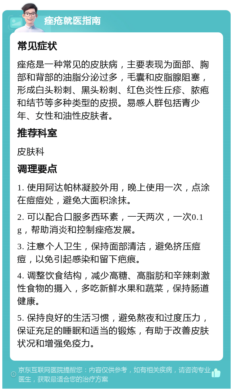 痤疮就医指南 常见症状 痤疮是一种常见的皮肤病，主要表现为面部、胸部和背部的油脂分泌过多，毛囊和皮脂腺阻塞，形成白头粉刺、黑头粉刺、红色炎性丘疹、脓疱和结节等多种类型的皮损。易感人群包括青少年、女性和油性皮肤者。 推荐科室 皮肤科 调理要点 1. 使用阿达帕林凝胶外用，晚上使用一次，点涂在痘痘处，避免大面积涂抹。 2. 可以配合口服多西环素，一天两次，一次0.1g，帮助消炎和控制痤疮发展。 3. 注意个人卫生，保持面部清洁，避免挤压痘痘，以免引起感染和留下疤痕。 4. 调整饮食结构，减少高糖、高脂肪和辛辣刺激性食物的摄入，多吃新鲜水果和蔬菜，保持肠道健康。 5. 保持良好的生活习惯，避免熬夜和过度压力，保证充足的睡眠和适当的锻炼，有助于改善皮肤状况和增强免疫力。