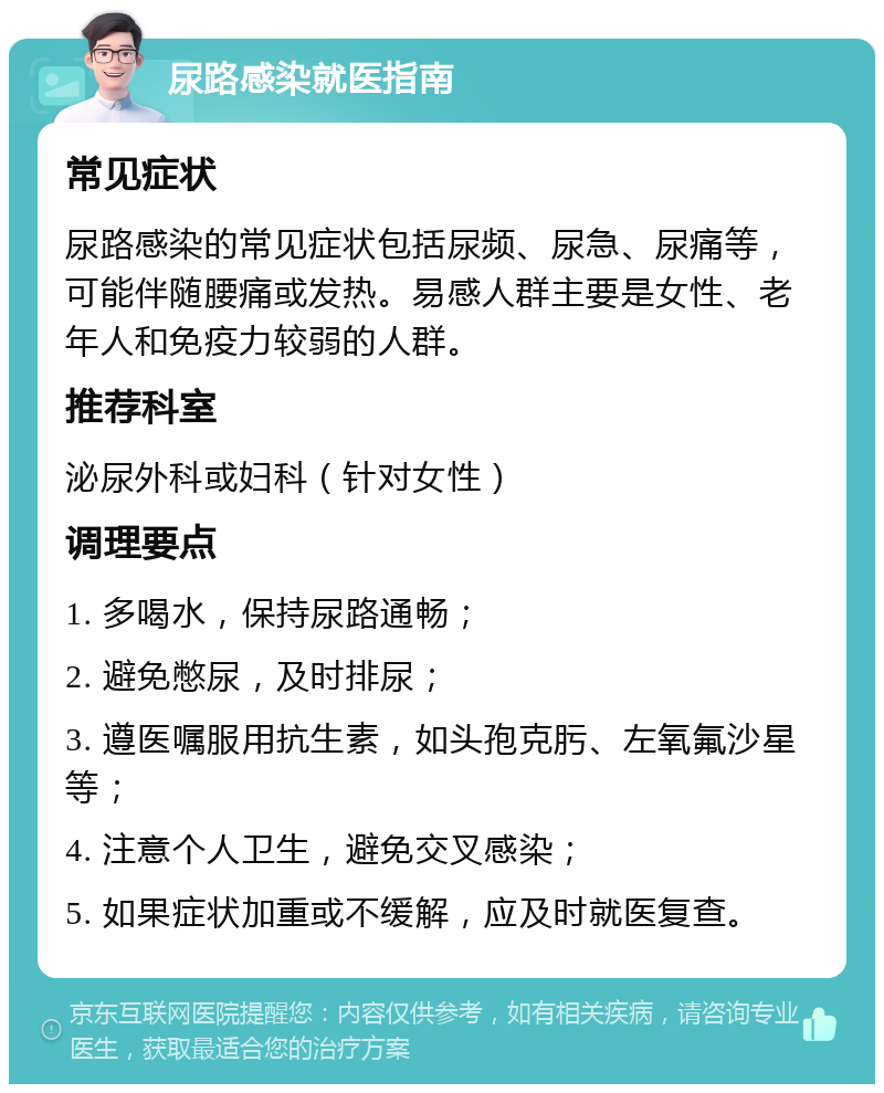 尿路感染就医指南 常见症状 尿路感染的常见症状包括尿频、尿急、尿痛等，可能伴随腰痛或发热。易感人群主要是女性、老年人和免疫力较弱的人群。 推荐科室 泌尿外科或妇科（针对女性） 调理要点 1. 多喝水，保持尿路通畅； 2. 避免憋尿，及时排尿； 3. 遵医嘱服用抗生素，如头孢克肟、左氧氟沙星等； 4. 注意个人卫生，避免交叉感染； 5. 如果症状加重或不缓解，应及时就医复查。