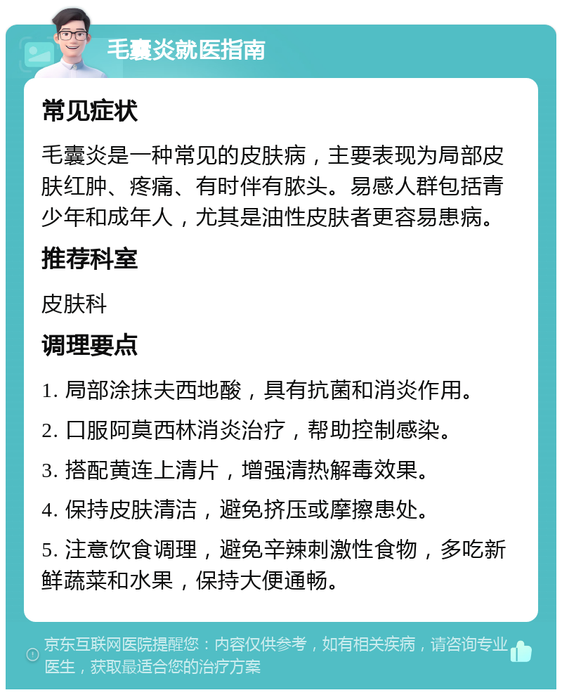 毛囊炎就医指南 常见症状 毛囊炎是一种常见的皮肤病，主要表现为局部皮肤红肿、疼痛、有时伴有脓头。易感人群包括青少年和成年人，尤其是油性皮肤者更容易患病。 推荐科室 皮肤科 调理要点 1. 局部涂抹夫西地酸，具有抗菌和消炎作用。 2. 口服阿莫西林消炎治疗，帮助控制感染。 3. 搭配黄连上清片，增强清热解毒效果。 4. 保持皮肤清洁，避免挤压或摩擦患处。 5. 注意饮食调理，避免辛辣刺激性食物，多吃新鲜蔬菜和水果，保持大便通畅。