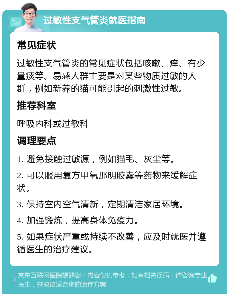 过敏性支气管炎就医指南 常见症状 过敏性支气管炎的常见症状包括咳嗽、痒、有少量痰等。易感人群主要是对某些物质过敏的人群，例如新养的猫可能引起的刺激性过敏。 推荐科室 呼吸内科或过敏科 调理要点 1. 避免接触过敏源，例如猫毛、灰尘等。 2. 可以服用复方甲氧那明胶囊等药物来缓解症状。 3. 保持室内空气清新，定期清洁家居环境。 4. 加强锻炼，提高身体免疫力。 5. 如果症状严重或持续不改善，应及时就医并遵循医生的治疗建议。