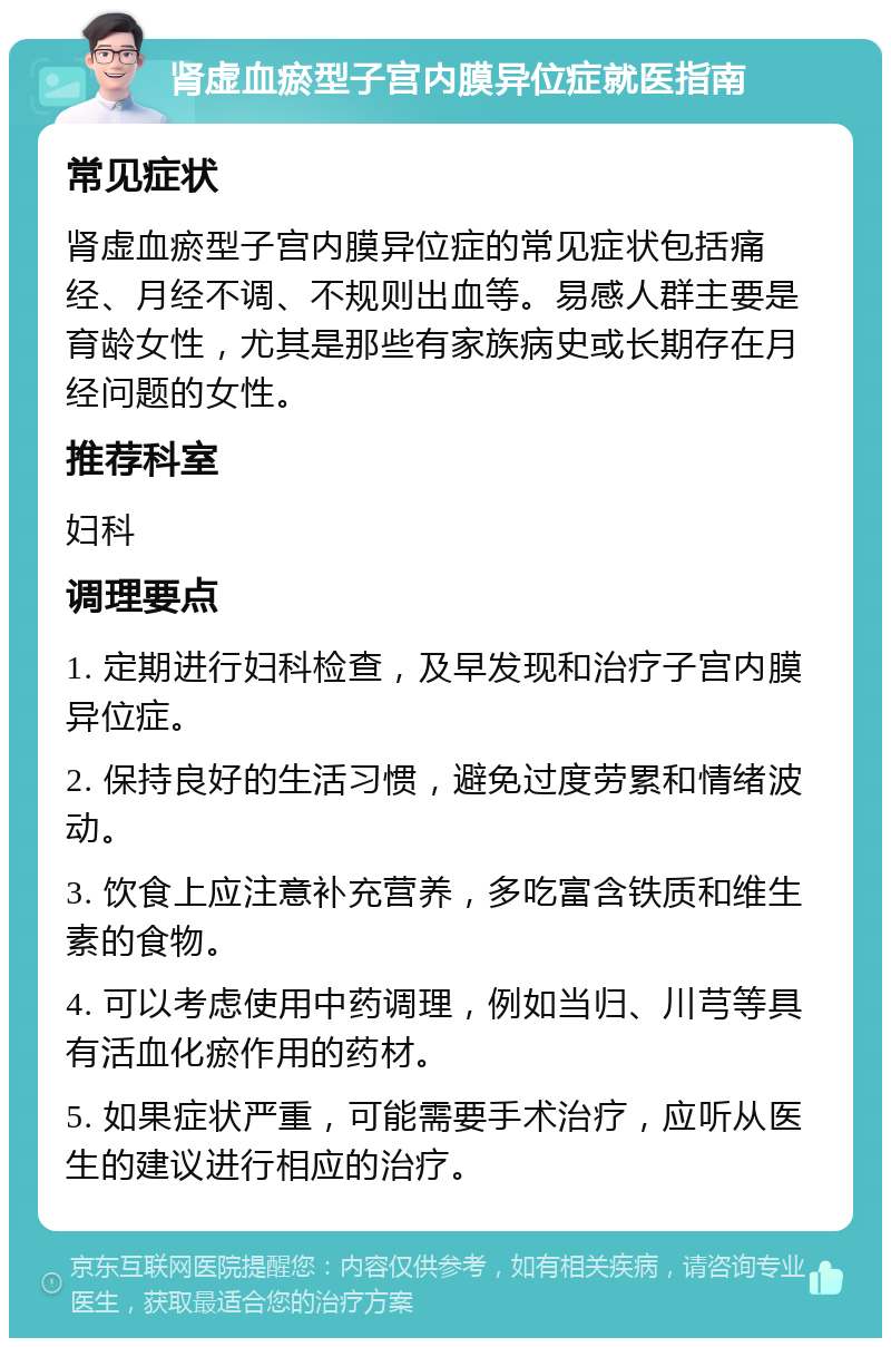 肾虚血瘀型子宫内膜异位症就医指南 常见症状 肾虚血瘀型子宫内膜异位症的常见症状包括痛经、月经不调、不规则出血等。易感人群主要是育龄女性，尤其是那些有家族病史或长期存在月经问题的女性。 推荐科室 妇科 调理要点 1. 定期进行妇科检查，及早发现和治疗子宫内膜异位症。 2. 保持良好的生活习惯，避免过度劳累和情绪波动。 3. 饮食上应注意补充营养，多吃富含铁质和维生素的食物。 4. 可以考虑使用中药调理，例如当归、川芎等具有活血化瘀作用的药材。 5. 如果症状严重，可能需要手术治疗，应听从医生的建议进行相应的治疗。