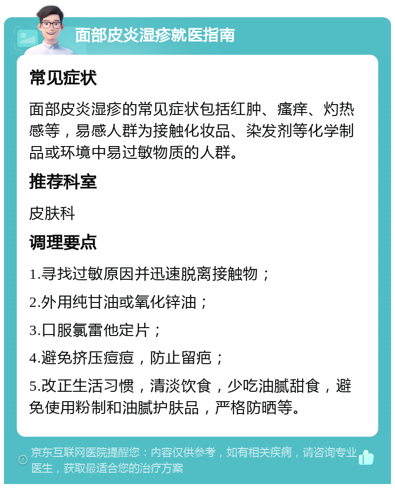 面部皮炎湿疹就医指南 常见症状 面部皮炎湿疹的常见症状包括红肿、瘙痒、灼热感等，易感人群为接触化妆品、染发剂等化学制品或环境中易过敏物质的人群。 推荐科室 皮肤科 调理要点 1.寻找过敏原因并迅速脱离接触物； 2.外用纯甘油或氧化锌油； 3.口服氯雷他定片； 4.避免挤压痘痘，防止留疤； 5.改正生活习惯，清淡饮食，少吃油腻甜食，避免使用粉制和油腻护肤品，严格防晒等。