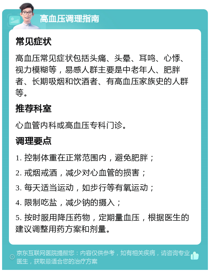 高血压调理指南 常见症状 高血压常见症状包括头痛、头晕、耳鸣、心悸、视力模糊等，易感人群主要是中老年人、肥胖者、长期吸烟和饮酒者、有高血压家族史的人群等。 推荐科室 心血管内科或高血压专科门诊。 调理要点 1. 控制体重在正常范围内，避免肥胖； 2. 戒烟戒酒，减少对心血管的损害； 3. 每天适当运动，如步行等有氧运动； 4. 限制吃盐，减少钠的摄入； 5. 按时服用降压药物，定期量血压，根据医生的建议调整用药方案和剂量。