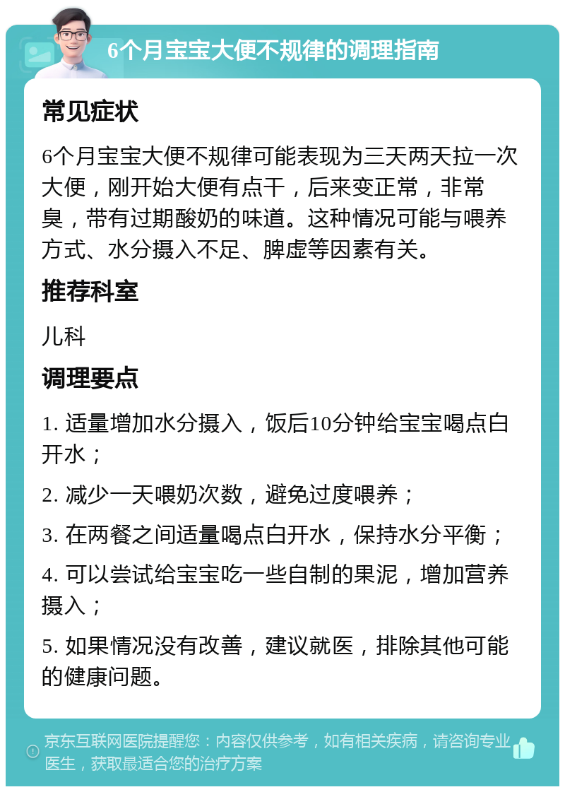 6个月宝宝大便不规律的调理指南 常见症状 6个月宝宝大便不规律可能表现为三天两天拉一次大便，刚开始大便有点干，后来变正常，非常臭，带有过期酸奶的味道。这种情况可能与喂养方式、水分摄入不足、脾虚等因素有关。 推荐科室 儿科 调理要点 1. 适量增加水分摄入，饭后10分钟给宝宝喝点白开水； 2. 减少一天喂奶次数，避免过度喂养； 3. 在两餐之间适量喝点白开水，保持水分平衡； 4. 可以尝试给宝宝吃一些自制的果泥，增加营养摄入； 5. 如果情况没有改善，建议就医，排除其他可能的健康问题。