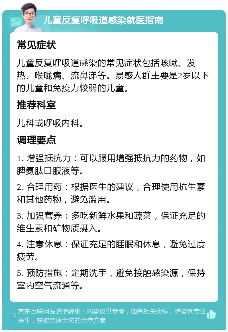 儿童反复呼吸道感染就医指南 常见症状 儿童反复呼吸道感染的常见症状包括咳嗽、发热、喉咙痛、流鼻涕等。易感人群主要是2岁以下的儿童和免疫力较弱的儿童。 推荐科室 儿科或呼吸内科。 调理要点 1. 增强抵抗力：可以服用增强抵抗力的药物，如脾氨肽口服液等。 2. 合理用药：根据医生的建议，合理使用抗生素和其他药物，避免滥用。 3. 加强营养：多吃新鲜水果和蔬菜，保证充足的维生素和矿物质摄入。 4. 注意休息：保证充足的睡眠和休息，避免过度疲劳。 5. 预防措施：定期洗手，避免接触感染源，保持室内空气流通等。