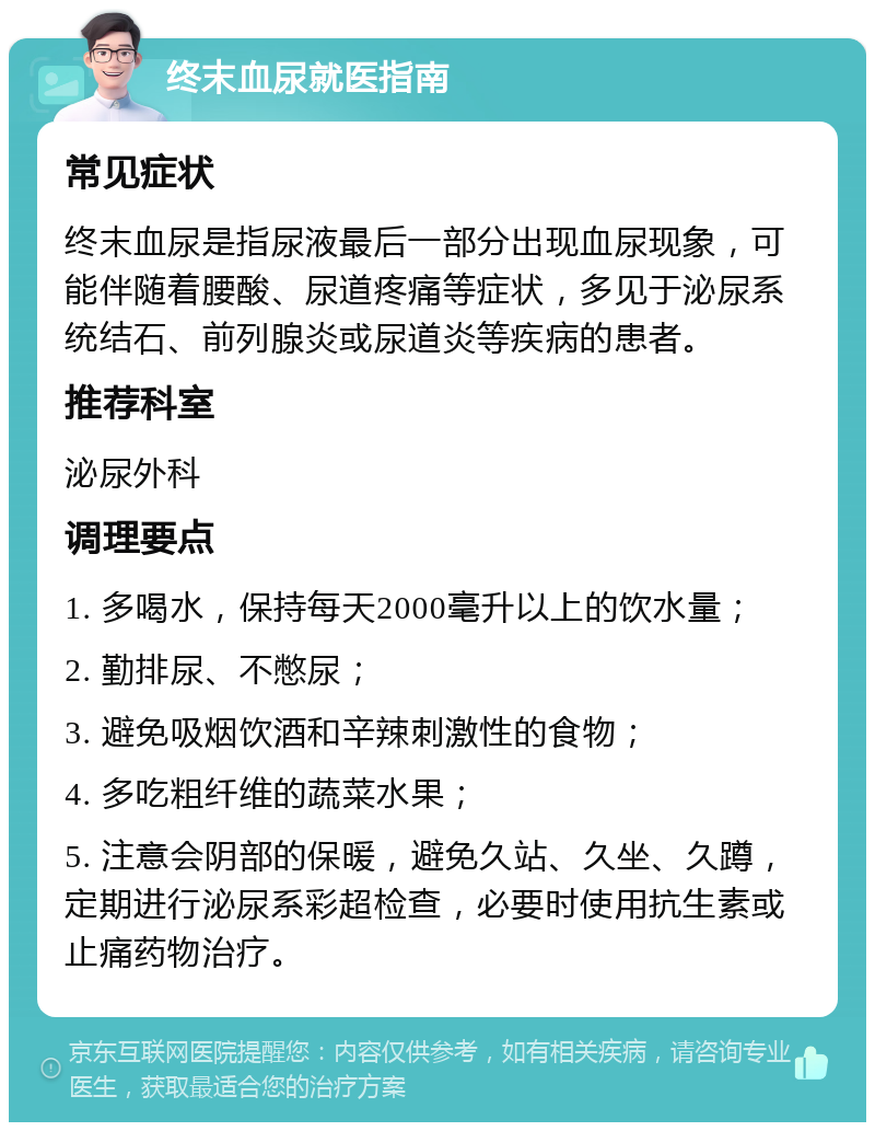 终末血尿就医指南 常见症状 终末血尿是指尿液最后一部分出现血尿现象，可能伴随着腰酸、尿道疼痛等症状，多见于泌尿系统结石、前列腺炎或尿道炎等疾病的患者。 推荐科室 泌尿外科 调理要点 1. 多喝水，保持每天2000毫升以上的饮水量； 2. 勤排尿、不憋尿； 3. 避免吸烟饮酒和辛辣刺激性的食物； 4. 多吃粗纤维的蔬菜水果； 5. 注意会阴部的保暖，避免久站、久坐、久蹲，定期进行泌尿系彩超检查，必要时使用抗生素或止痛药物治疗。