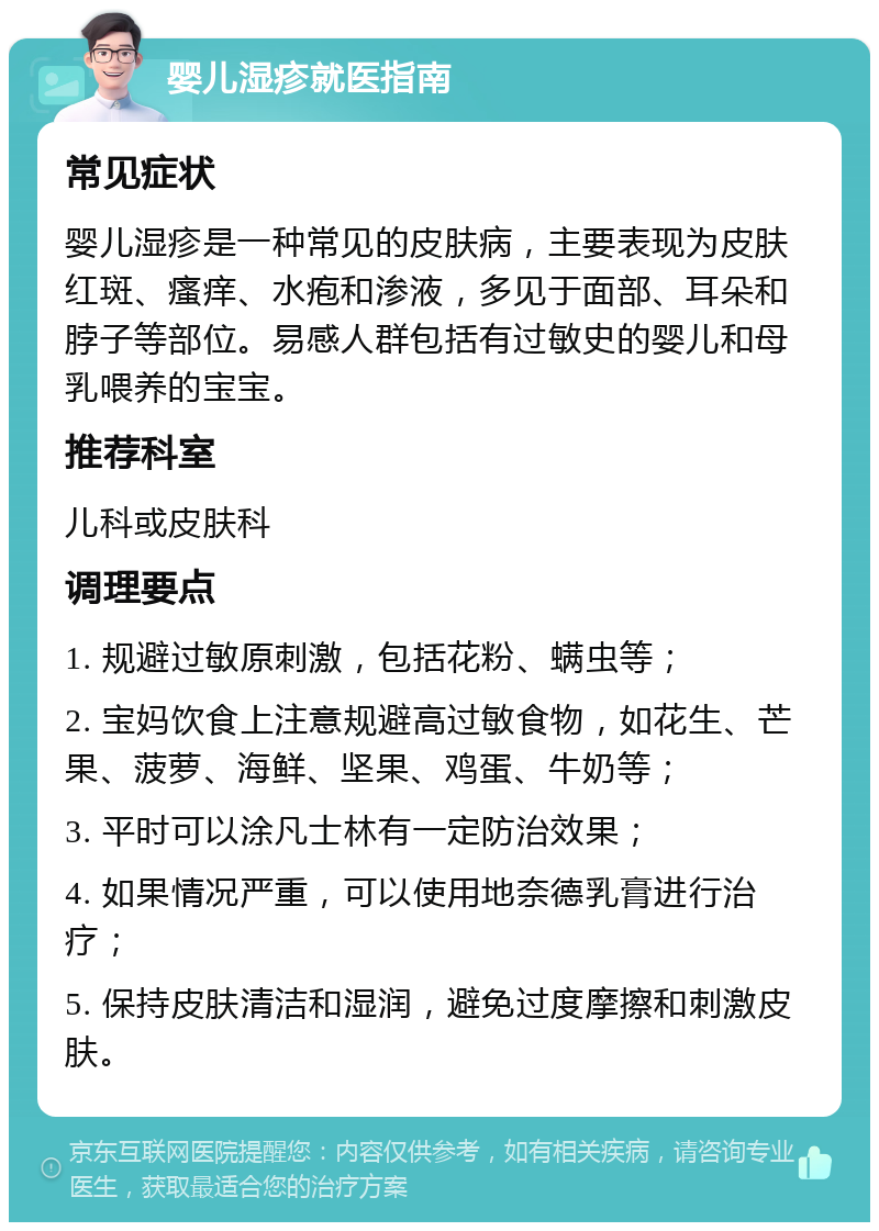 婴儿湿疹就医指南 常见症状 婴儿湿疹是一种常见的皮肤病，主要表现为皮肤红斑、瘙痒、水疱和渗液，多见于面部、耳朵和脖子等部位。易感人群包括有过敏史的婴儿和母乳喂养的宝宝。 推荐科室 儿科或皮肤科 调理要点 1. 规避过敏原刺激，包括花粉、螨虫等； 2. 宝妈饮食上注意规避高过敏食物，如花生、芒果、菠萝、海鲜、坚果、鸡蛋、牛奶等； 3. 平时可以涂凡士林有一定防治效果； 4. 如果情况严重，可以使用地奈德乳膏进行治疗； 5. 保持皮肤清洁和湿润，避免过度摩擦和刺激皮肤。