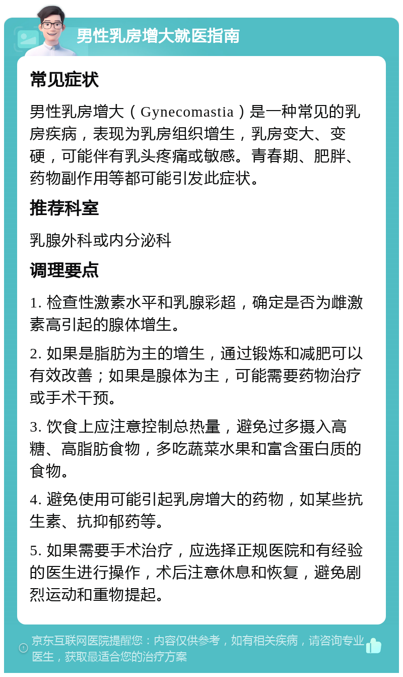 男性乳房增大就医指南 常见症状 男性乳房增大（Gynecomastia）是一种常见的乳房疾病，表现为乳房组织增生，乳房变大、变硬，可能伴有乳头疼痛或敏感。青春期、肥胖、药物副作用等都可能引发此症状。 推荐科室 乳腺外科或内分泌科 调理要点 1. 检查性激素水平和乳腺彩超，确定是否为雌激素高引起的腺体增生。 2. 如果是脂肪为主的增生，通过锻炼和减肥可以有效改善；如果是腺体为主，可能需要药物治疗或手术干预。 3. 饮食上应注意控制总热量，避免过多摄入高糖、高脂肪食物，多吃蔬菜水果和富含蛋白质的食物。 4. 避免使用可能引起乳房增大的药物，如某些抗生素、抗抑郁药等。 5. 如果需要手术治疗，应选择正规医院和有经验的医生进行操作，术后注意休息和恢复，避免剧烈运动和重物提起。