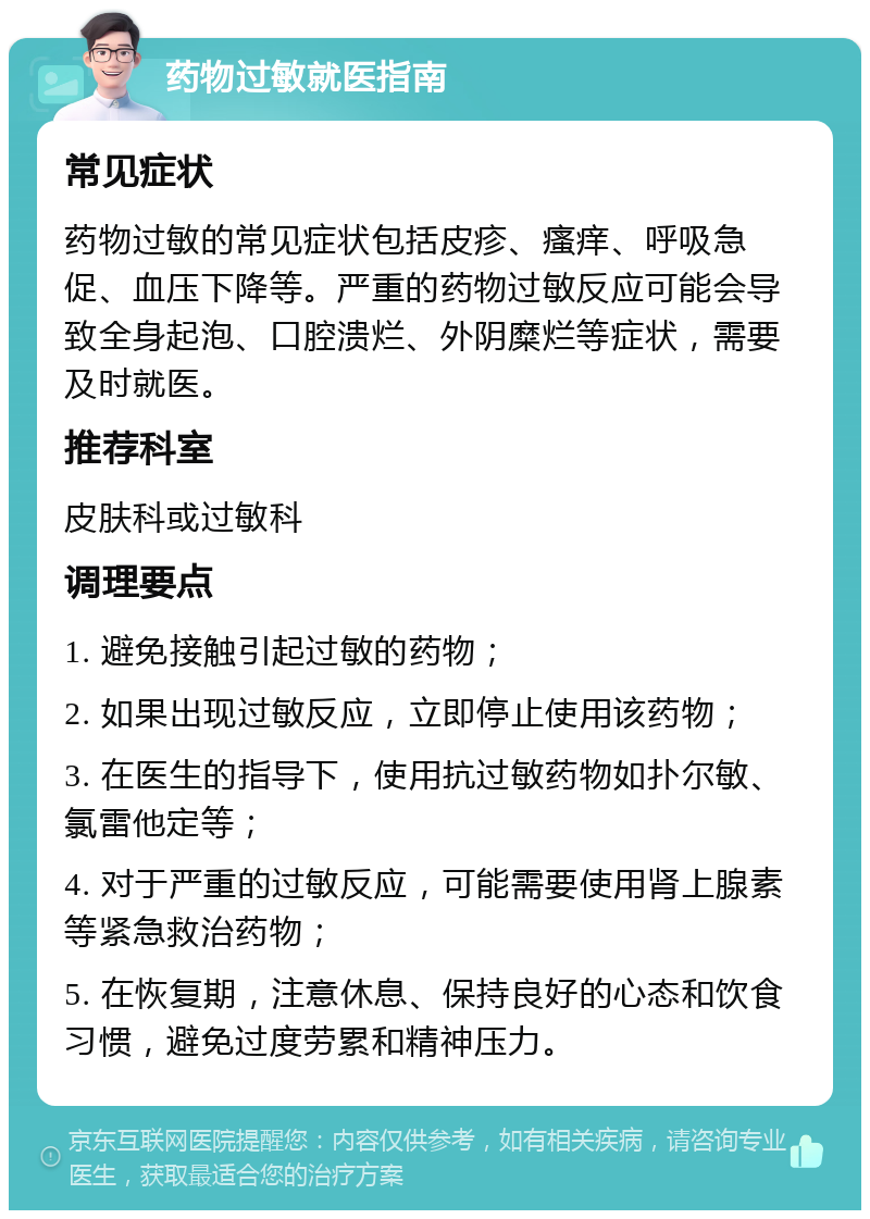 药物过敏就医指南 常见症状 药物过敏的常见症状包括皮疹、瘙痒、呼吸急促、血压下降等。严重的药物过敏反应可能会导致全身起泡、口腔溃烂、外阴糜烂等症状，需要及时就医。 推荐科室 皮肤科或过敏科 调理要点 1. 避免接触引起过敏的药物； 2. 如果出现过敏反应，立即停止使用该药物； 3. 在医生的指导下，使用抗过敏药物如扑尔敏、氯雷他定等； 4. 对于严重的过敏反应，可能需要使用肾上腺素等紧急救治药物； 5. 在恢复期，注意休息、保持良好的心态和饮食习惯，避免过度劳累和精神压力。