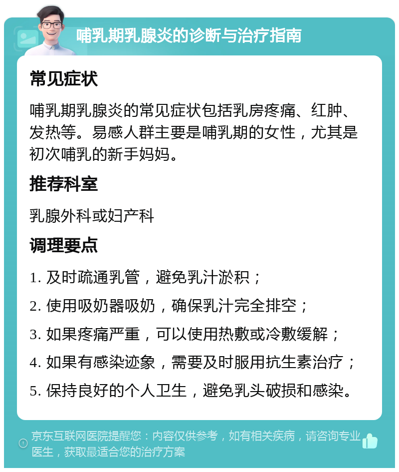 哺乳期乳腺炎的诊断与治疗指南 常见症状 哺乳期乳腺炎的常见症状包括乳房疼痛、红肿、发热等。易感人群主要是哺乳期的女性，尤其是初次哺乳的新手妈妈。 推荐科室 乳腺外科或妇产科 调理要点 1. 及时疏通乳管，避免乳汁淤积； 2. 使用吸奶器吸奶，确保乳汁完全排空； 3. 如果疼痛严重，可以使用热敷或冷敷缓解； 4. 如果有感染迹象，需要及时服用抗生素治疗； 5. 保持良好的个人卫生，避免乳头破损和感染。