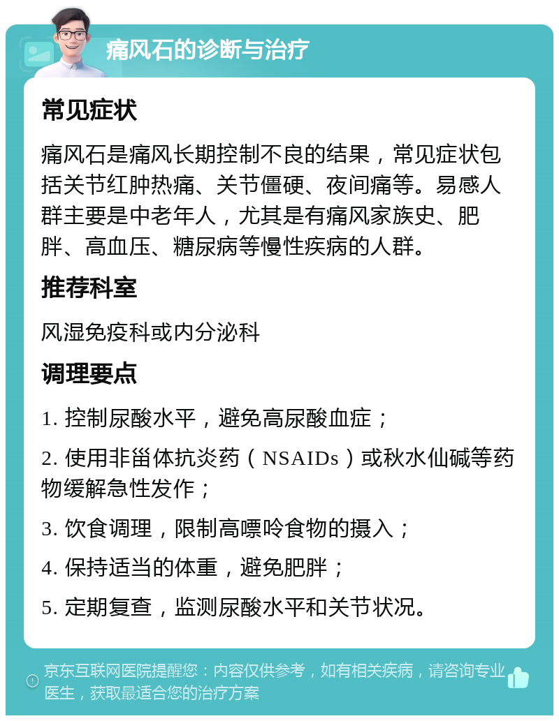 痛风石的诊断与治疗 常见症状 痛风石是痛风长期控制不良的结果，常见症状包括关节红肿热痛、关节僵硬、夜间痛等。易感人群主要是中老年人，尤其是有痛风家族史、肥胖、高血压、糖尿病等慢性疾病的人群。 推荐科室 风湿免疫科或内分泌科 调理要点 1. 控制尿酸水平，避免高尿酸血症； 2. 使用非甾体抗炎药（NSAIDs）或秋水仙碱等药物缓解急性发作； 3. 饮食调理，限制高嘌呤食物的摄入； 4. 保持适当的体重，避免肥胖； 5. 定期复查，监测尿酸水平和关节状况。