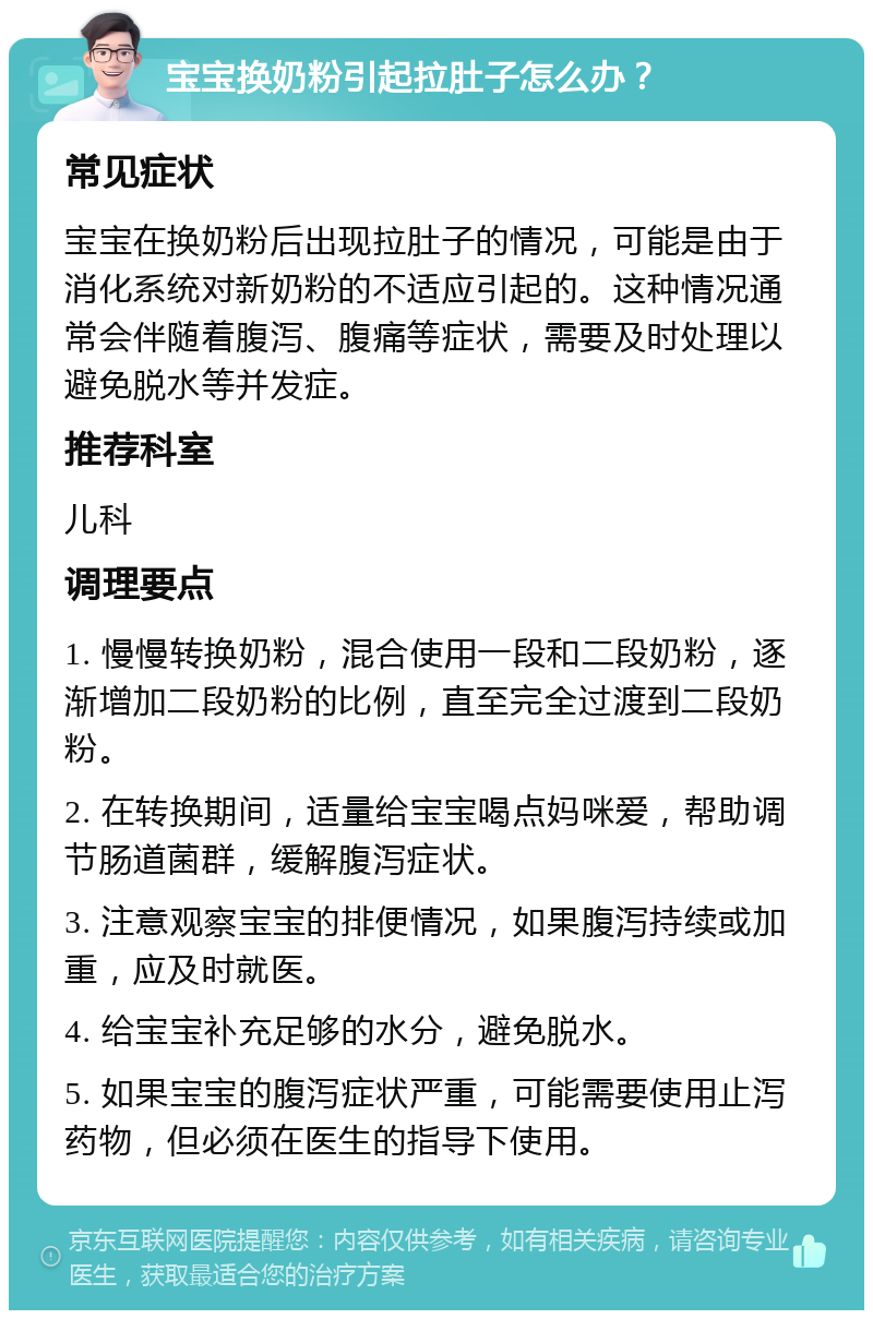 宝宝换奶粉引起拉肚子怎么办？ 常见症状 宝宝在换奶粉后出现拉肚子的情况，可能是由于消化系统对新奶粉的不适应引起的。这种情况通常会伴随着腹泻、腹痛等症状，需要及时处理以避免脱水等并发症。 推荐科室 儿科 调理要点 1. 慢慢转换奶粉，混合使用一段和二段奶粉，逐渐增加二段奶粉的比例，直至完全过渡到二段奶粉。 2. 在转换期间，适量给宝宝喝点妈咪爱，帮助调节肠道菌群，缓解腹泻症状。 3. 注意观察宝宝的排便情况，如果腹泻持续或加重，应及时就医。 4. 给宝宝补充足够的水分，避免脱水。 5. 如果宝宝的腹泻症状严重，可能需要使用止泻药物，但必须在医生的指导下使用。