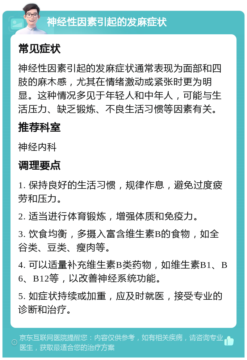 神经性因素引起的发麻症状 常见症状 神经性因素引起的发麻症状通常表现为面部和四肢的麻木感，尤其在情绪激动或紧张时更为明显。这种情况多见于年轻人和中年人，可能与生活压力、缺乏锻炼、不良生活习惯等因素有关。 推荐科室 神经内科 调理要点 1. 保持良好的生活习惯，规律作息，避免过度疲劳和压力。 2. 适当进行体育锻炼，增强体质和免疫力。 3. 饮食均衡，多摄入富含维生素B的食物，如全谷类、豆类、瘦肉等。 4. 可以适量补充维生素B类药物，如维生素B1、B6、B12等，以改善神经系统功能。 5. 如症状持续或加重，应及时就医，接受专业的诊断和治疗。