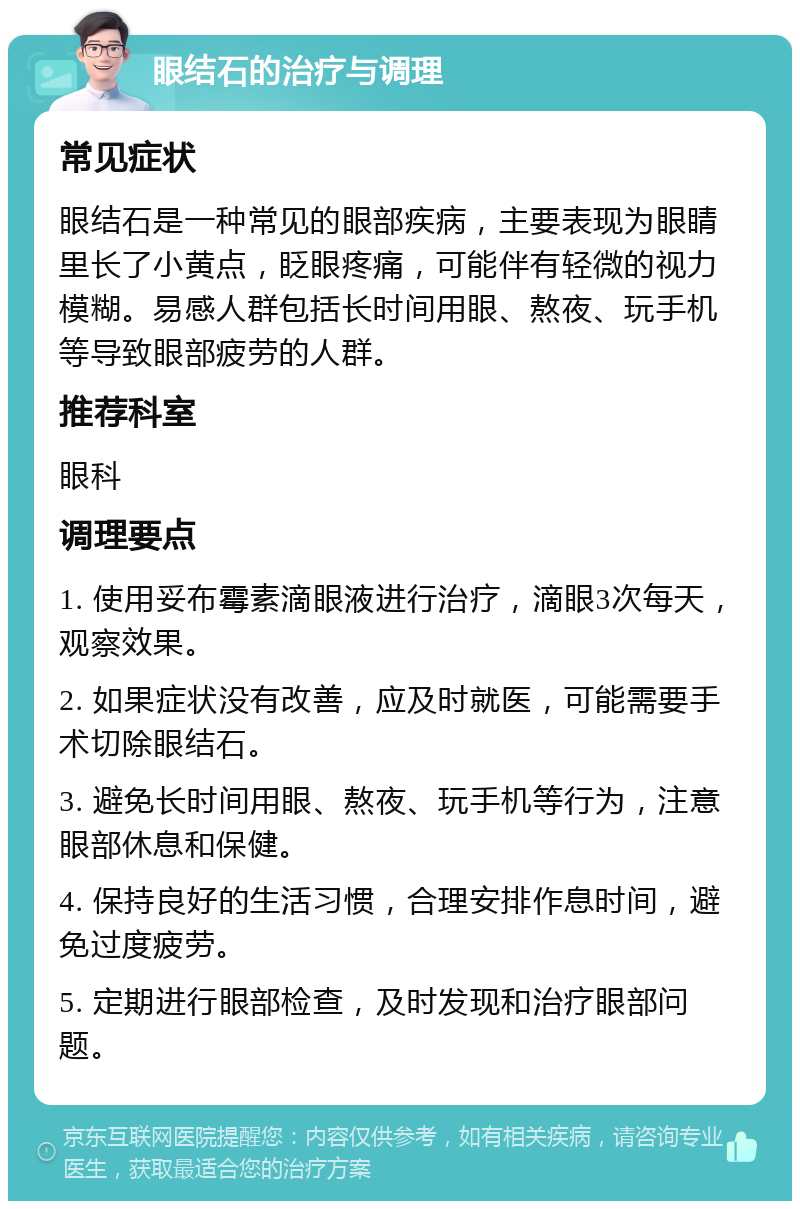 眼结石的治疗与调理 常见症状 眼结石是一种常见的眼部疾病，主要表现为眼睛里长了小黄点，眨眼疼痛，可能伴有轻微的视力模糊。易感人群包括长时间用眼、熬夜、玩手机等导致眼部疲劳的人群。 推荐科室 眼科 调理要点 1. 使用妥布霉素滴眼液进行治疗，滴眼3次每天，观察效果。 2. 如果症状没有改善，应及时就医，可能需要手术切除眼结石。 3. 避免长时间用眼、熬夜、玩手机等行为，注意眼部休息和保健。 4. 保持良好的生活习惯，合理安排作息时间，避免过度疲劳。 5. 定期进行眼部检查，及时发现和治疗眼部问题。