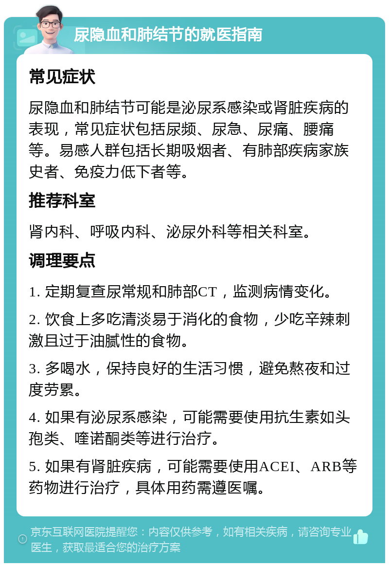 尿隐血和肺结节的就医指南 常见症状 尿隐血和肺结节可能是泌尿系感染或肾脏疾病的表现，常见症状包括尿频、尿急、尿痛、腰痛等。易感人群包括长期吸烟者、有肺部疾病家族史者、免疫力低下者等。 推荐科室 肾内科、呼吸内科、泌尿外科等相关科室。 调理要点 1. 定期复查尿常规和肺部CT，监测病情变化。 2. 饮食上多吃清淡易于消化的食物，少吃辛辣刺激且过于油腻性的食物。 3. 多喝水，保持良好的生活习惯，避免熬夜和过度劳累。 4. 如果有泌尿系感染，可能需要使用抗生素如头孢类、喹诺酮类等进行治疗。 5. 如果有肾脏疾病，可能需要使用ACEI、ARB等药物进行治疗，具体用药需遵医嘱。