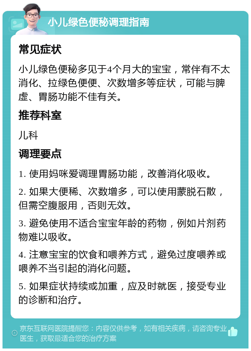 小儿绿色便秘调理指南 常见症状 小儿绿色便秘多见于4个月大的宝宝，常伴有不太消化、拉绿色便便、次数增多等症状，可能与脾虚、胃肠功能不佳有关。 推荐科室 儿科 调理要点 1. 使用妈咪爱调理胃肠功能，改善消化吸收。 2. 如果大便稀、次数增多，可以使用蒙脱石散，但需空腹服用，否则无效。 3. 避免使用不适合宝宝年龄的药物，例如片剂药物难以吸收。 4. 注意宝宝的饮食和喂养方式，避免过度喂养或喂养不当引起的消化问题。 5. 如果症状持续或加重，应及时就医，接受专业的诊断和治疗。