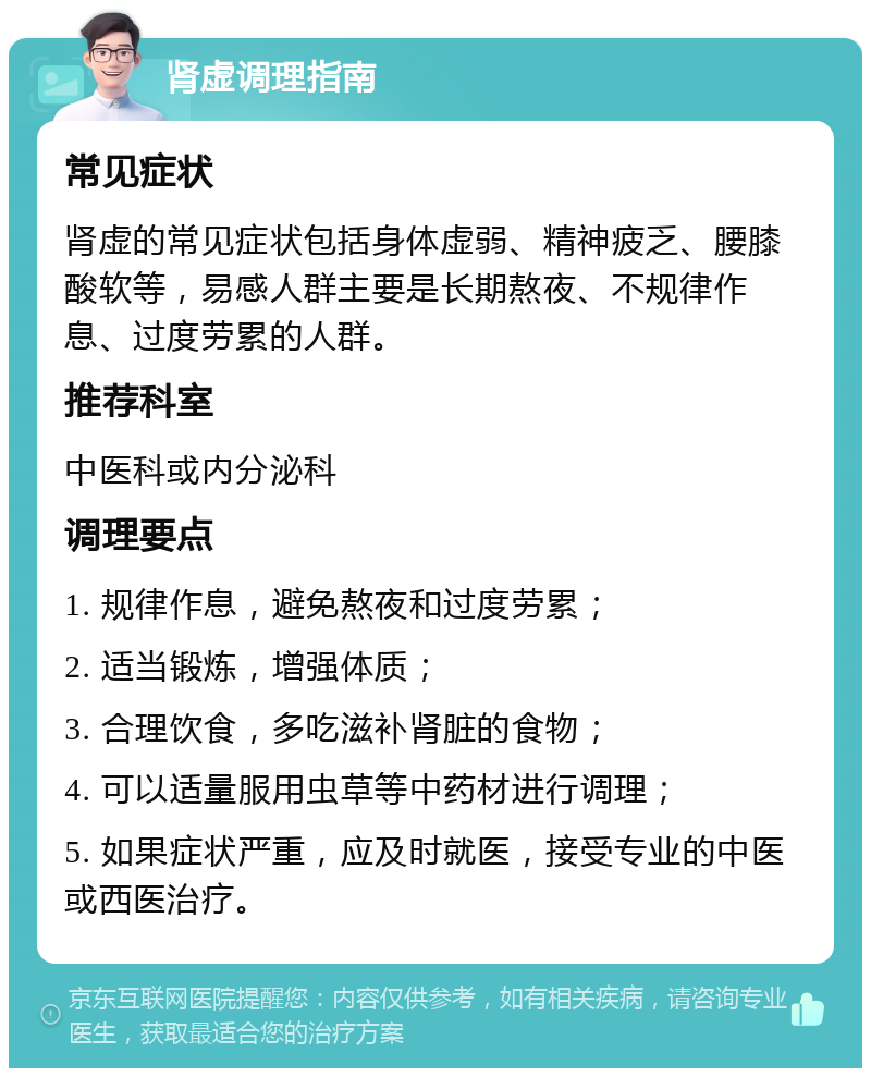 肾虚调理指南 常见症状 肾虚的常见症状包括身体虚弱、精神疲乏、腰膝酸软等，易感人群主要是长期熬夜、不规律作息、过度劳累的人群。 推荐科室 中医科或内分泌科 调理要点 1. 规律作息，避免熬夜和过度劳累； 2. 适当锻炼，增强体质； 3. 合理饮食，多吃滋补肾脏的食物； 4. 可以适量服用虫草等中药材进行调理； 5. 如果症状严重，应及时就医，接受专业的中医或西医治疗。