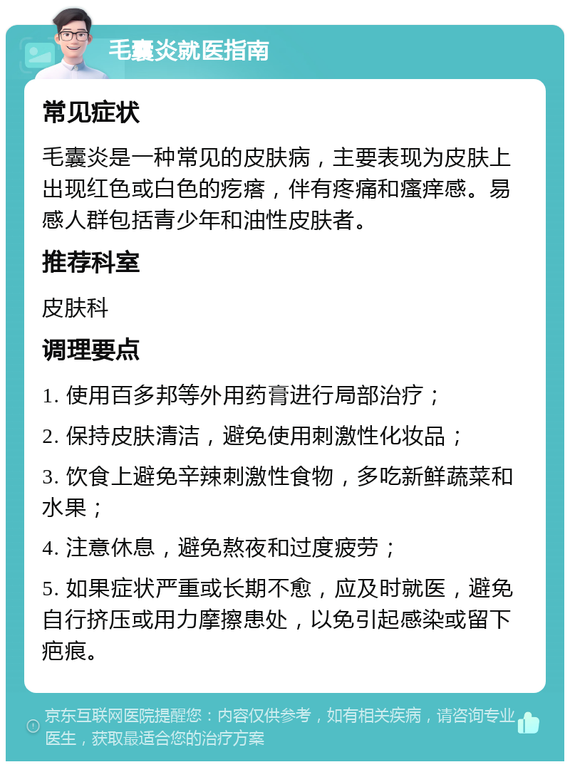 毛囊炎就医指南 常见症状 毛囊炎是一种常见的皮肤病，主要表现为皮肤上出现红色或白色的疙瘩，伴有疼痛和瘙痒感。易感人群包括青少年和油性皮肤者。 推荐科室 皮肤科 调理要点 1. 使用百多邦等外用药膏进行局部治疗； 2. 保持皮肤清洁，避免使用刺激性化妆品； 3. 饮食上避免辛辣刺激性食物，多吃新鲜蔬菜和水果； 4. 注意休息，避免熬夜和过度疲劳； 5. 如果症状严重或长期不愈，应及时就医，避免自行挤压或用力摩擦患处，以免引起感染或留下疤痕。