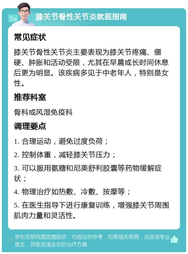 膝关节骨性关节炎就医指南 常见症状 膝关节骨性关节炎主要表现为膝关节疼痛、僵硬、肿胀和活动受限，尤其在早晨或长时间休息后更为明显。该疾病多见于中老年人，特别是女性。 推荐科室 骨科或风湿免疫科 调理要点 1. 合理运动，避免过度负荷； 2. 控制体重，减轻膝关节压力； 3. 可以服用氨糖和尼美舒利胶囊等药物缓解症状； 4. 物理治疗如热敷、冷敷、按摩等； 5. 在医生指导下进行康复训练，增强膝关节周围肌肉力量和灵活性。