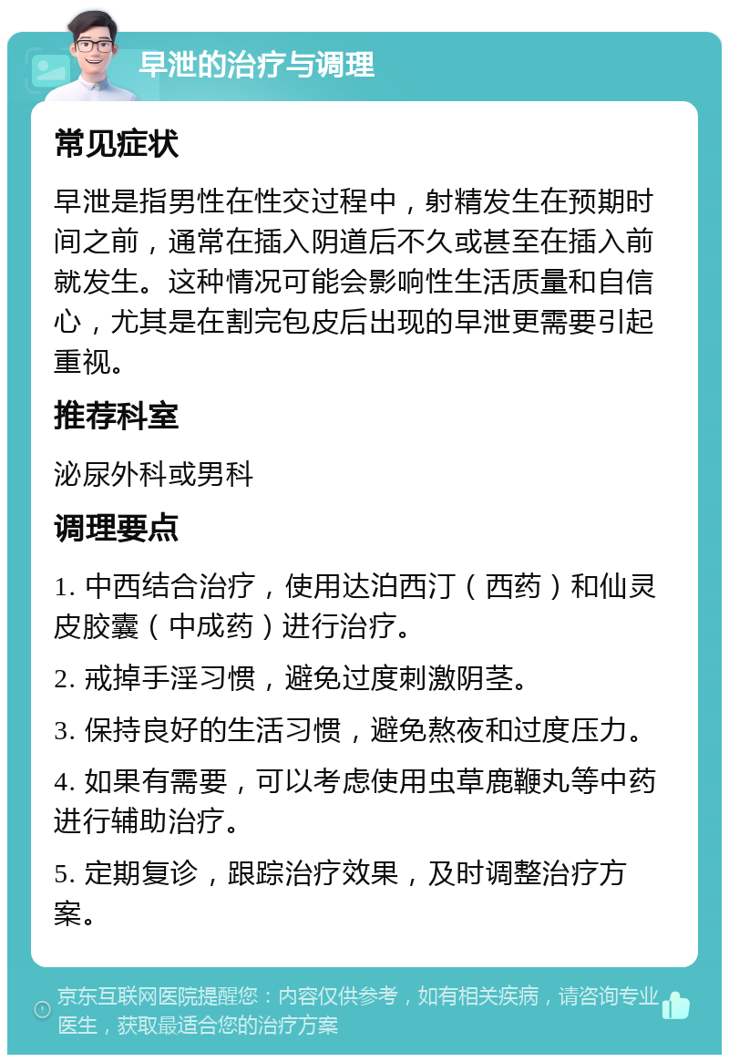 早泄的治疗与调理 常见症状 早泄是指男性在性交过程中，射精发生在预期时间之前，通常在插入阴道后不久或甚至在插入前就发生。这种情况可能会影响性生活质量和自信心，尤其是在割完包皮后出现的早泄更需要引起重视。 推荐科室 泌尿外科或男科 调理要点 1. 中西结合治疗，使用达泊西汀（西药）和仙灵皮胶囊（中成药）进行治疗。 2. 戒掉手淫习惯，避免过度刺激阴茎。 3. 保持良好的生活习惯，避免熬夜和过度压力。 4. 如果有需要，可以考虑使用虫草鹿鞭丸等中药进行辅助治疗。 5. 定期复诊，跟踪治疗效果，及时调整治疗方案。