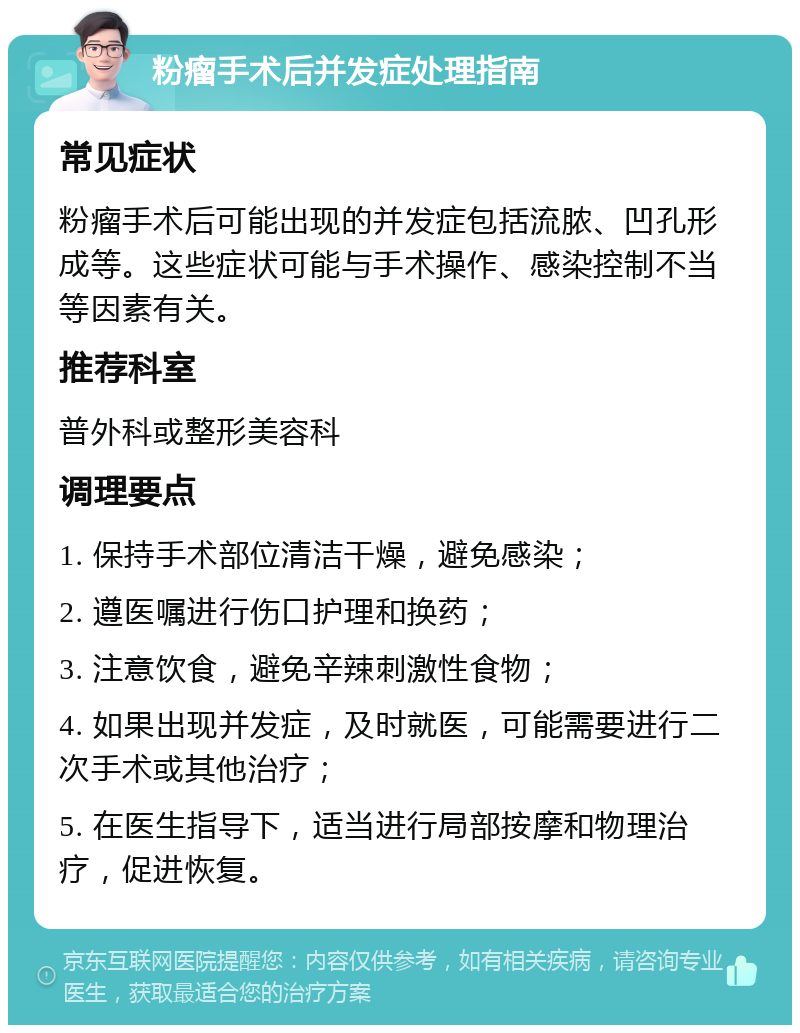 粉瘤手术后并发症处理指南 常见症状 粉瘤手术后可能出现的并发症包括流脓、凹孔形成等。这些症状可能与手术操作、感染控制不当等因素有关。 推荐科室 普外科或整形美容科 调理要点 1. 保持手术部位清洁干燥，避免感染； 2. 遵医嘱进行伤口护理和换药； 3. 注意饮食，避免辛辣刺激性食物； 4. 如果出现并发症，及时就医，可能需要进行二次手术或其他治疗； 5. 在医生指导下，适当进行局部按摩和物理治疗，促进恢复。