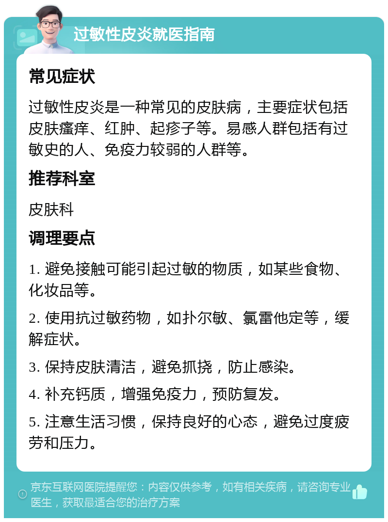 过敏性皮炎就医指南 常见症状 过敏性皮炎是一种常见的皮肤病，主要症状包括皮肤瘙痒、红肿、起疹子等。易感人群包括有过敏史的人、免疫力较弱的人群等。 推荐科室 皮肤科 调理要点 1. 避免接触可能引起过敏的物质，如某些食物、化妆品等。 2. 使用抗过敏药物，如扑尔敏、氯雷他定等，缓解症状。 3. 保持皮肤清洁，避免抓挠，防止感染。 4. 补充钙质，增强免疫力，预防复发。 5. 注意生活习惯，保持良好的心态，避免过度疲劳和压力。