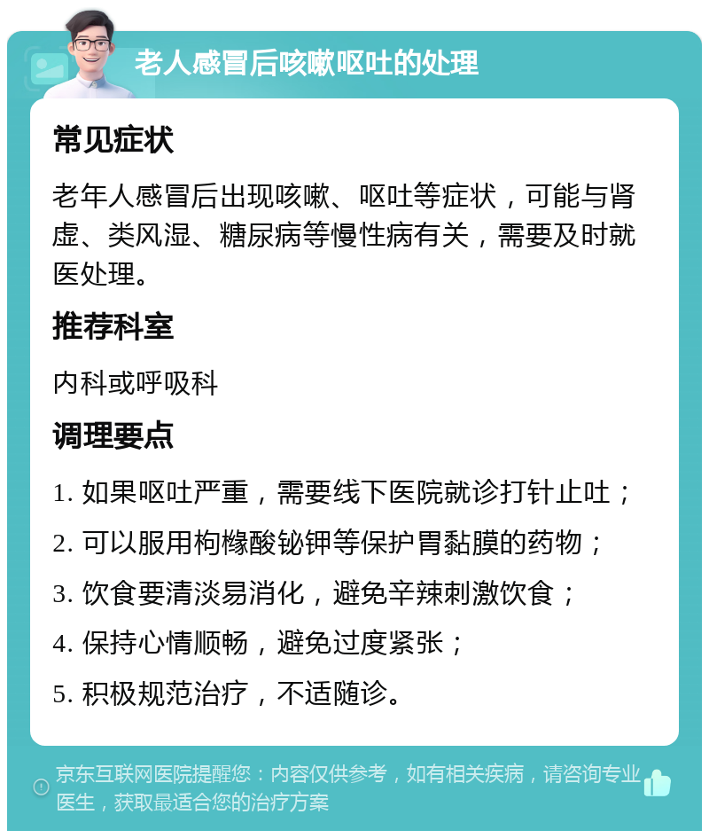 老人感冒后咳嗽呕吐的处理 常见症状 老年人感冒后出现咳嗽、呕吐等症状，可能与肾虚、类风湿、糖尿病等慢性病有关，需要及时就医处理。 推荐科室 内科或呼吸科 调理要点 1. 如果呕吐严重，需要线下医院就诊打针止吐； 2. 可以服用枸橼酸铋钾等保护胃黏膜的药物； 3. 饮食要清淡易消化，避免辛辣刺激饮食； 4. 保持心情顺畅，避免过度紧张； 5. 积极规范治疗，不适随诊。