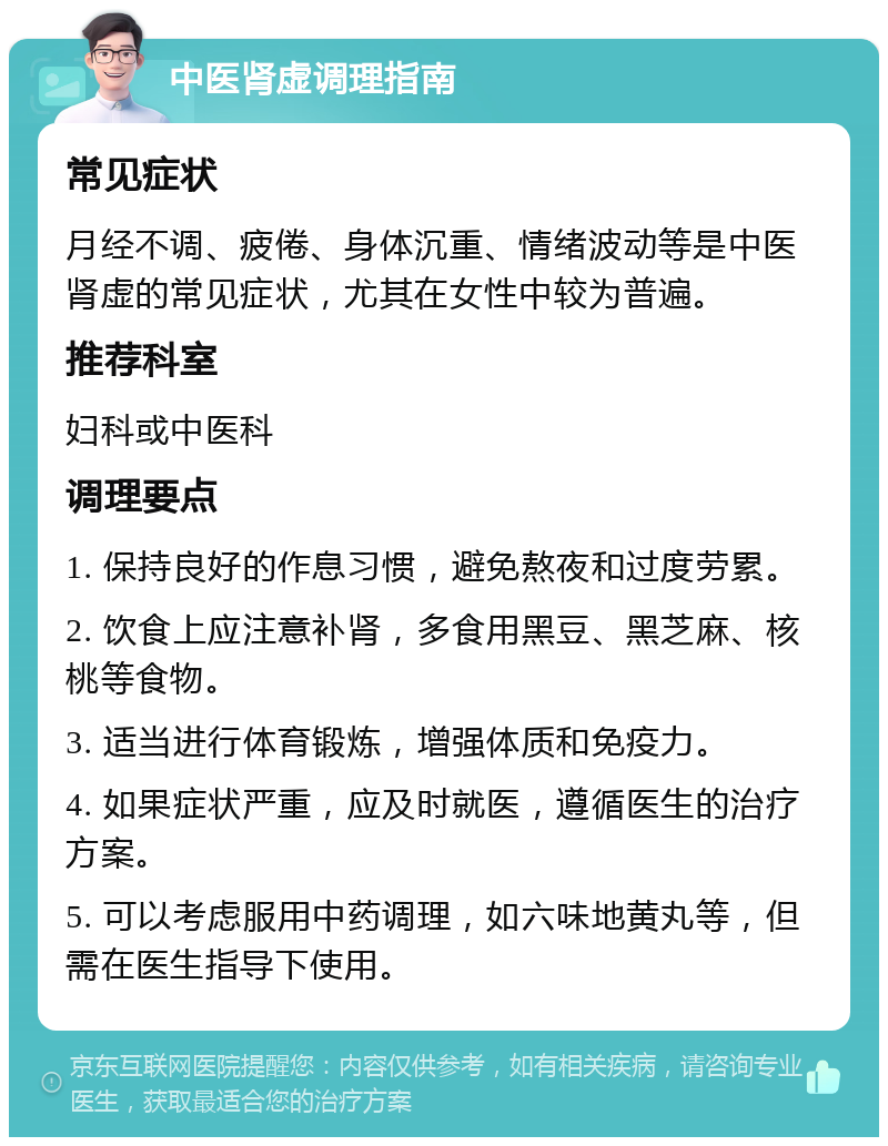 中医肾虚调理指南 常见症状 月经不调、疲倦、身体沉重、情绪波动等是中医肾虚的常见症状，尤其在女性中较为普遍。 推荐科室 妇科或中医科 调理要点 1. 保持良好的作息习惯，避免熬夜和过度劳累。 2. 饮食上应注意补肾，多食用黑豆、黑芝麻、核桃等食物。 3. 适当进行体育锻炼，增强体质和免疫力。 4. 如果症状严重，应及时就医，遵循医生的治疗方案。 5. 可以考虑服用中药调理，如六味地黄丸等，但需在医生指导下使用。