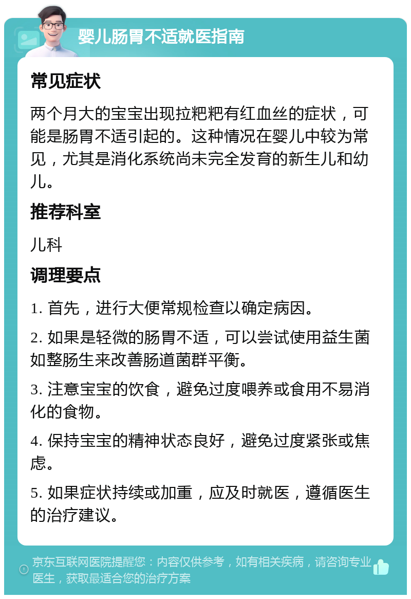 婴儿肠胃不适就医指南 常见症状 两个月大的宝宝出现拉粑粑有红血丝的症状，可能是肠胃不适引起的。这种情况在婴儿中较为常见，尤其是消化系统尚未完全发育的新生儿和幼儿。 推荐科室 儿科 调理要点 1. 首先，进行大便常规检查以确定病因。 2. 如果是轻微的肠胃不适，可以尝试使用益生菌如整肠生来改善肠道菌群平衡。 3. 注意宝宝的饮食，避免过度喂养或食用不易消化的食物。 4. 保持宝宝的精神状态良好，避免过度紧张或焦虑。 5. 如果症状持续或加重，应及时就医，遵循医生的治疗建议。