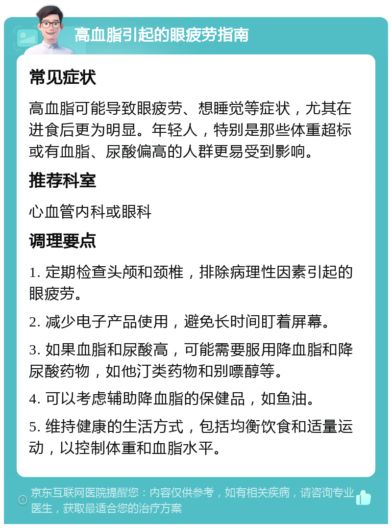 高血脂引起的眼疲劳指南 常见症状 高血脂可能导致眼疲劳、想睡觉等症状，尤其在进食后更为明显。年轻人，特别是那些体重超标或有血脂、尿酸偏高的人群更易受到影响。 推荐科室 心血管内科或眼科 调理要点 1. 定期检查头颅和颈椎，排除病理性因素引起的眼疲劳。 2. 减少电子产品使用，避免长时间盯着屏幕。 3. 如果血脂和尿酸高，可能需要服用降血脂和降尿酸药物，如他汀类药物和别嘌醇等。 4. 可以考虑辅助降血脂的保健品，如鱼油。 5. 维持健康的生活方式，包括均衡饮食和适量运动，以控制体重和血脂水平。