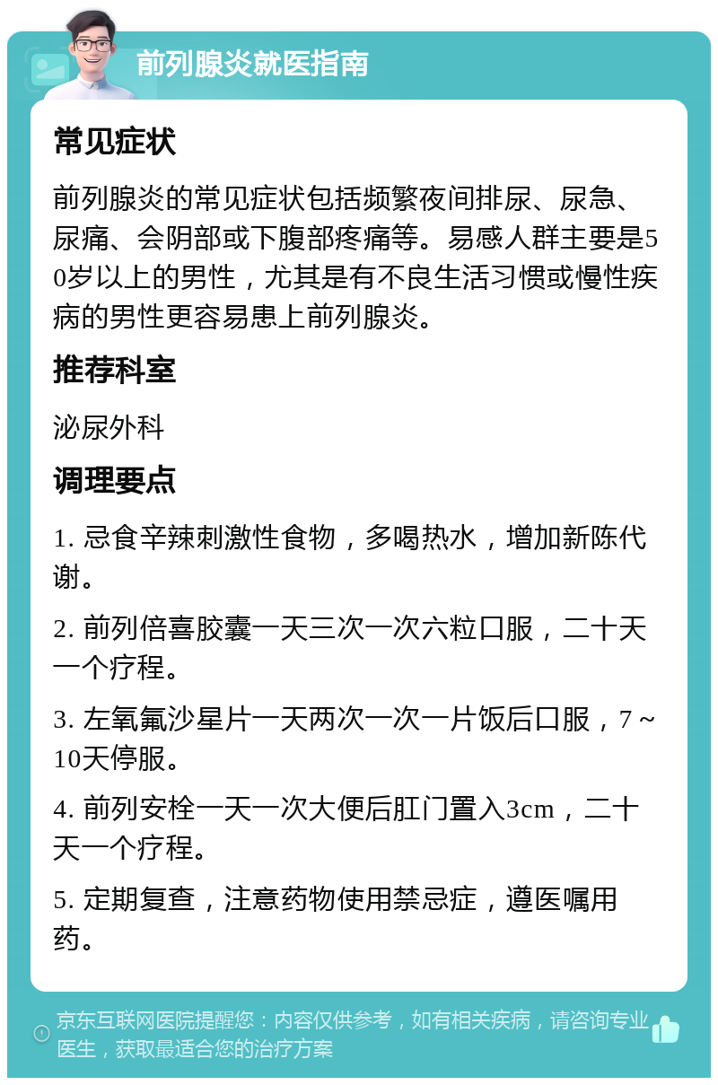 前列腺炎就医指南 常见症状 前列腺炎的常见症状包括频繁夜间排尿、尿急、尿痛、会阴部或下腹部疼痛等。易感人群主要是50岁以上的男性，尤其是有不良生活习惯或慢性疾病的男性更容易患上前列腺炎。 推荐科室 泌尿外科 调理要点 1. 忌食辛辣刺激性食物，多喝热水，增加新陈代谢。 2. 前列倍喜胶囊一天三次一次六粒口服，二十天一个疗程。 3. 左氧氟沙星片一天两次一次一片饭后口服，7～10天停服。 4. 前列安栓一天一次大便后肛门置入3cm，二十天一个疗程。 5. 定期复查，注意药物使用禁忌症，遵医嘱用药。