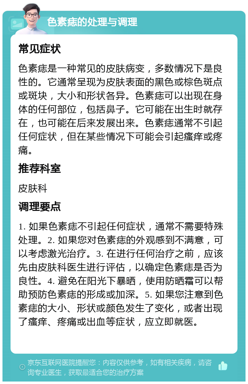 色素痣的处理与调理 常见症状 色素痣是一种常见的皮肤病变，多数情况下是良性的。它通常呈现为皮肤表面的黑色或棕色斑点或斑块，大小和形状各异。色素痣可以出现在身体的任何部位，包括鼻子。它可能在出生时就存在，也可能在后来发展出来。色素痣通常不引起任何症状，但在某些情况下可能会引起瘙痒或疼痛。 推荐科室 皮肤科 调理要点 1. 如果色素痣不引起任何症状，通常不需要特殊处理。2. 如果您对色素痣的外观感到不满意，可以考虑激光治疗。3. 在进行任何治疗之前，应该先由皮肤科医生进行评估，以确定色素痣是否为良性。4. 避免在阳光下暴晒，使用防晒霜可以帮助预防色素痣的形成或加深。5. 如果您注意到色素痣的大小、形状或颜色发生了变化，或者出现了瘙痒、疼痛或出血等症状，应立即就医。