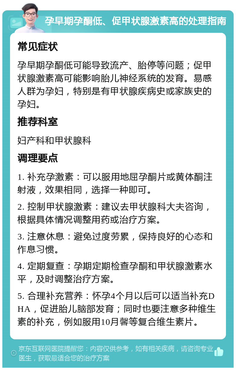 孕早期孕酮低、促甲状腺激素高的处理指南 常见症状 孕早期孕酮低可能导致流产、胎停等问题；促甲状腺激素高可能影响胎儿神经系统的发育。易感人群为孕妇，特别是有甲状腺疾病史或家族史的孕妇。 推荐科室 妇产科和甲状腺科 调理要点 1. 补充孕激素：可以服用地屈孕酮片或黄体酮注射液，效果相同，选择一种即可。 2. 控制甲状腺激素：建议去甲状腺科大夫咨询，根据具体情况调整用药或治疗方案。 3. 注意休息：避免过度劳累，保持良好的心态和作息习惯。 4. 定期复查：孕期定期检查孕酮和甲状腺激素水平，及时调整治疗方案。 5. 合理补充营养：怀孕4个月以后可以适当补充DHA，促进胎儿脑部发育；同时也要注意多种维生素的补充，例如服用10月馨等复合维生素片。