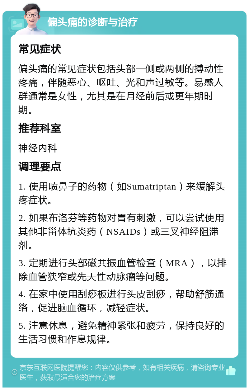 偏头痛的诊断与治疗 常见症状 偏头痛的常见症状包括头部一侧或两侧的搏动性疼痛，伴随恶心、呕吐、光和声过敏等。易感人群通常是女性，尤其是在月经前后或更年期时期。 推荐科室 神经内科 调理要点 1. 使用喷鼻子的药物（如Sumatriptan）来缓解头疼症状。 2. 如果布洛芬等药物对胃有刺激，可以尝试使用其他非甾体抗炎药（NSAIDs）或三叉神经阻滞剂。 3. 定期进行头部磁共振血管检查（MRA），以排除血管狭窄或先天性动脉瘤等问题。 4. 在家中使用刮痧板进行头皮刮痧，帮助舒筋通络，促进脑血循环，减轻症状。 5. 注意休息，避免精神紧张和疲劳，保持良好的生活习惯和作息规律。