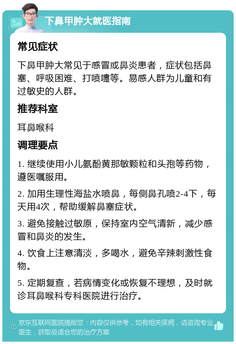 下鼻甲肿大就医指南 常见症状 下鼻甲肿大常见于感冒或鼻炎患者，症状包括鼻塞、呼吸困难、打喷嚏等。易感人群为儿童和有过敏史的人群。 推荐科室 耳鼻喉科 调理要点 1. 继续使用小儿氨酚黄那敏颗粒和头孢等药物，遵医嘱服用。 2. 加用生理性海盐水喷鼻，每侧鼻孔喷2-4下，每天用4次，帮助缓解鼻塞症状。 3. 避免接触过敏原，保持室内空气清新，减少感冒和鼻炎的发生。 4. 饮食上注意清淡，多喝水，避免辛辣刺激性食物。 5. 定期复查，若病情变化或恢复不理想，及时就诊耳鼻喉科专科医院进行治疗。