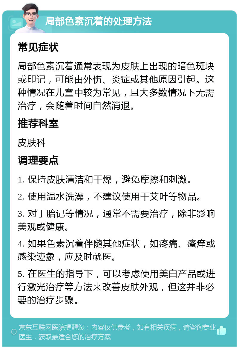 局部色素沉着的处理方法 常见症状 局部色素沉着通常表现为皮肤上出现的暗色斑块或印记，可能由外伤、炎症或其他原因引起。这种情况在儿童中较为常见，且大多数情况下无需治疗，会随着时间自然消退。 推荐科室 皮肤科 调理要点 1. 保持皮肤清洁和干燥，避免摩擦和刺激。 2. 使用温水洗澡，不建议使用干艾叶等物品。 3. 对于胎记等情况，通常不需要治疗，除非影响美观或健康。 4. 如果色素沉着伴随其他症状，如疼痛、瘙痒或感染迹象，应及时就医。 5. 在医生的指导下，可以考虑使用美白产品或进行激光治疗等方法来改善皮肤外观，但这并非必要的治疗步骤。