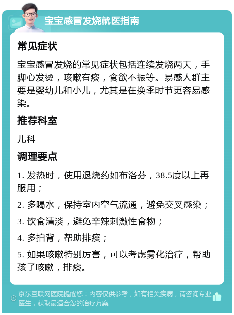 宝宝感冒发烧就医指南 常见症状 宝宝感冒发烧的常见症状包括连续发烧两天，手脚心发烫，咳嗽有痰，食欲不振等。易感人群主要是婴幼儿和小儿，尤其是在换季时节更容易感染。 推荐科室 儿科 调理要点 1. 发热时，使用退烧药如布洛芬，38.5度以上再服用； 2. 多喝水，保持室内空气流通，避免交叉感染； 3. 饮食清淡，避免辛辣刺激性食物； 4. 多拍背，帮助排痰； 5. 如果咳嗽特别厉害，可以考虑雾化治疗，帮助孩子咳嗽，排痰。